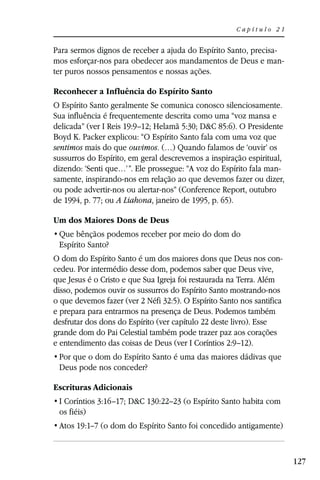 Capítulo 21


Para sermos dignos de receber a ajuda do Espírito Santo, precisa-
mos esforçar-nos para obedecer aos mandamentos de Deus e man-
ter puros nossos pensamentos e nossas ações.

Reconhecer a Influência do Espírito Santo
O Espírito Santo geralmente Se comunica conosco silenciosamente.
Sua influência é frequentemente descrita como uma “voz mansa e
delicada” (ver I Reis 19:9–12; Helamã 5:30; D&C 85:6). O Presidente
Boyd K. Packer explicou: “O Espírito Santo fala com uma voz que
sentimos mais do que ouvimos. (…) Quando falamos de ‘ouvir’ os
sussurros do Espírito, em geral descrevemos a inspiração espiritual,
dizendo: ‘Senti que…’”. Ele prossegue: “A voz do Espírito fala man-
samente, inspirando-nos em relação ao que devemos fazer ou dizer,
ou pode advertir-nos ou alertar-nos” (Conference Report, outubro
de 1994, p. 77; ou A Liahona, janeiro de 1995, p. 65).

Um dos Maiores Dons de Deus

 Espírito Santo?
O dom do Espírito Santo é um dos maiores dons que Deus nos con-
cedeu. Por intermédio desse dom, podemos saber que Deus vive,
que Jesus é o Cristo e que Sua Igreja foi restaurada na Terra. Além
disso, podemos ouvir os sussurros do Espírito Santo mostrando-nos
o que devemos fazer (ver 2 Néfi 32:5). O Espírito Santo nos santifica
e prepara para entrarmos na presença de Deus. Podemos também
desfrutar dos dons do Espírito (ver capítulo 22 deste livro). Esse
grande dom do Pai Celestial também pode trazer paz aos corações
e entendimento das coisas de Deus (ver I Coríntios 2:9–12).

 Deus pode nos conceder?

Escrituras Adicionais
 I Coríntios 3:16–17; D&C 130:22–23 (o Espírito Santo habita com
 os fiéis)
 Atos 19:1–7 (o dom do Espírito Santo foi concedido antigamente)



                                                                        127
 