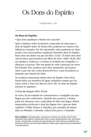 Capítulo 22

         Os Dons do Espírito
                                 Capítulo 22




Os Dons do Espírito


Após o batismo, todos recebemos a imposição de mãos para o
dom do Espírito Santo. Se formos fiéis, podemos ter conosco Sua
influência constante. Por Seu intermédio, todos podemos ser aben-
çoados com certos poderes espirituais chamados dons do Espírito.
Esses dons são dados aos que são fiéis a Cristo. “E todos estes dons
vêm de Deus, para benefício dos filhos de Deus” (D&C 46:26). Eles
nos ajudam a conhecer e a ensinar as verdades do evangelho e a
abençoar as pessoas. Eles nos guiam de volta à presença de nosso
Pai Celestial. Para usarmos esses dons sabiamente, precisamos
saber o que eles são, como desenvolvê-los e como reconhecer as
imitações que Satanás faz deles.
As escrituras mencionam muitos dons do Espírito. Esses dons
foram dados aos membros da Igreja verdadeira sempre que ela
esteve sobre a Terra (ver Marcos 16:16–18). Os dons do Espírito
incluem os seguintes:
O Dom das Línguas (D&C 46:24)
Às vezes, há necessidade de comunicarmos o evangelho em uma
língua que não conhecemos. Quando isso acontece, o Senhor
pode nos abençoar com a capacidade de falar essa língua. Muitos
missionários receberam o dom das línguas (ver a gravura deste
capítulo). O Élder Alonzo A. Hinckley, por exemplo, foi missio-
nário na Holanda e entendia e falava bem pouco o holandês,

Para o professor: Você pode pedir a cada aluno ou familiar que estude a lista de dons
espirituais deste capítulo e escolha dois sobre os quais deseje aprender mais. Como parte
da aula, conceda-lhes um tempo para que estudem por conta própria os parágrafos e as
escrituras referentes aos dons que escolheram. Depois disso, peça-lhes que compartilhem
o que aprenderam.


                                                                                            129
 