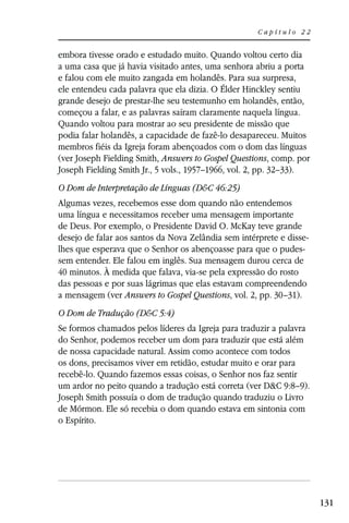 Capítulo 22


embora tivesse orado e estudado muito. Quando voltou certo dia
a uma casa que já havia visitado antes, uma senhora abriu a porta
e falou com ele muito zangada em holandês. Para sua surpresa,
ele entendeu cada palavra que ela dizia. O Élder Hinckley sentiu
grande desejo de prestar-lhe seu testemunho em holandês, então,
começou a falar, e as palavras saíram claramente naquela língua.
Quando voltou para mostrar ao seu presidente de missão que
podia falar holandês, a capacidade de fazê-lo desapareceu. Muitos
membros fiéis da Igreja foram abençoados com o dom das línguas
(ver Joseph Fielding Smith, Answers to Gospel Questions, comp. por
Joseph Fielding Smith Jr., 5 vols., 1957–1966, vol. 2, pp. 32–33).
O Dom de Interpretação de Línguas (D&C 46:25)
Algumas vezes, recebemos esse dom quando não entendemos
uma língua e necessitamos receber uma mensagem importante
de Deus. Por exemplo, o Presidente David O. McKay teve grande
desejo de falar aos santos da Nova Zelândia sem intérprete e disse-
lhes que esperava que o Senhor os abençoasse para que o pudes-
sem entender. Ele falou em inglês. Sua mensagem durou cerca de
40 minutos. À medida que falava, via-se pela expressão do rosto
das pessoas e por suas lágrimas que elas estavam compreendendo
a mensagem (ver Answers to Gospel Questions, vol. 2, pp. 30–31).
O Dom de Tradução (D&C 5:4)
Se formos chamados pelos líderes da Igreja para traduzir a palavra
do Senhor, podemos receber um dom para traduzir que está além
de nossa capacidade natural. Assim como acontece com todos
os dons, precisamos viver em retidão, estudar muito e orar para
recebê-lo. Quando fazemos essas coisas, o Senhor nos faz sentir
um ardor no peito quando a tradução está correta (ver D&C 9:8–9).
Joseph Smith possuía o dom de tradução quando traduziu o Livro
de Mórmon. Ele só recebia o dom quando estava em sintonia com
o Espírito.




                                                                      131
 