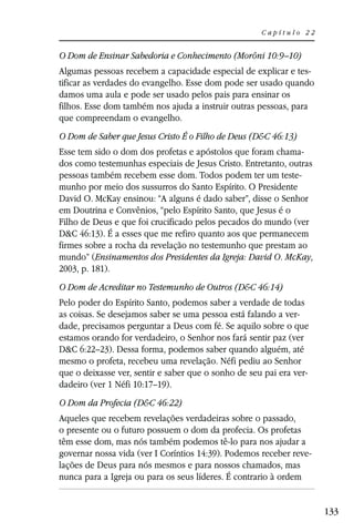 Capítulo 22


O Dom de Ensinar Sabedoria e Conhecimento (Morôni 10:9–10)
Algumas pessoas recebem a capacidade especial de explicar e tes-
tificar as verdades do evangelho. Esse dom pode ser usado quando
damos uma aula e pode ser usado pelos pais para ensinar os
filhos. Esse dom também nos ajuda a instruir outras pessoas, para
que compreendam o evangelho.
O Dom de Saber que Jesus Cristo É o Filho de Deus (D&C 46:13)
Esse tem sido o dom dos profetas e apóstolos que foram chama-
dos como testemunhas especiais de Jesus Cristo. Entretanto, outras
pessoas também recebem esse dom. Todos podem ter um teste-
munho por meio dos sussurros do Santo Espírito. O Presidente
David O. McKay ensinou: “A alguns é dado saber”, disse o Senhor
em Doutrina e Convênios, “pelo Espírito Santo, que Jesus é o
Filho de Deus e que foi crucificado pelos pecados do mundo (ver
D&C 46:13). É a esses que me refiro quanto aos que permanecem
firmes sobre a rocha da revelação no testemunho que prestam ao
mundo” (Ensinamentos dos Presidentes da Igreja: David O. McKay,
2003, p. 181).
O Dom de Acreditar no Testemunho de Outros (D&C 46:14)
Pelo poder do Espírito Santo, podemos saber a verdade de todas
as coisas. Se desejamos saber se uma pessoa está falando a ver-
dade, precisamos perguntar a Deus com fé. Se aquilo sobre o que
estamos orando for verdadeiro, o Senhor nos fará sentir paz (ver
D&C 6:22–23). Dessa forma, podemos saber quando alguém, até
mesmo o profeta, recebeu uma revelação. Néfi pediu ao Senhor
que o deixasse ver, sentir e saber que o sonho de seu pai era ver-
dadeiro (ver 1 Néfi 10:17–19).
O Dom da Profecia (D&C 46:22)
Aqueles que recebem revelações verdadeiras sobre o passado,
o presente ou o futuro possuem o dom da profecia. Os profetas
têm esse dom, mas nós também podemos tê-lo para nos ajudar a
governar nossa vida (ver I Coríntios 14:39). Podemos receber reve-
lações de Deus para nós mesmos e para nossos chamados, mas
nunca para a Igreja ou para os seus líderes. É contrario à ordem


                                                                     133
 