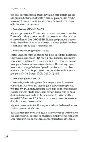 Capítulo 22


      dos céus que uma pessoa receba revelação para alguém que ela
      não presida. Se temos realmente o dom da profecia, não recebe-
      remos nenhuma revelação que não esteja de acordo com o que
      o Senhor disse nas escrituras.
      O Dom da Cura (D&C 46:19–20)
      Algumas pessoas têm fé para curar e outras para serem curadas.
      Todos nós podemos exercitar a fé para sermos curados quando
      estamos doentes (ver D&C 42:48). Muitos que possuem o sacer-
      dócio têm o dom de curar os doentes. A outros poderá ser dado
      o conhecimento de como curar doenças.
      O Dom de Fazer Milagres (D&C 46:21)
      Muitas vezes, o Senhor abençoou Seu povo de formas milagrosas.
      Quando os pioneiros de Utah fizeram suas primeiras plantações,
      uma praga de gafanhotos quase as destruiu. Os pioneiros oraram
      para que o Senhor salvasse suas colheitas e Ele enviou gaivotas
      para comerem os gafanhotos. Quando precisamos de auxílio e
      pedimos com fé, se for para nosso bem, o Senhor realizará mila-
      gres para nós (ver Mateus 17:20; D&C 24:13–14).
      O Dom da Fé (Morôni 10:11)
      O irmão de Jarede tinha grande fé e, graças a essa fé, recebeu
      outros dons. Sua fé era tão grande que o Salvador lhe apareceu
      (ver Éter 3:9–15). Sem fé, nenhum outro dom pode ser concedido.
      Morôni promete: “Todo aquele que crer em Cristo, sem de nada
      duvidar, tudo o que pedir ao Pai, em nome de Cristo, ser-lhe-á
      concedido” (Mórmon 9:21). Devemos procurar aumentar nossa fé,
      descobrir nossos dons e usá-los.
      Algumas pessoas não têm fé e negam a existência desses dons do
      Espírito. A esses, Morôni diz:
      “E novamente falo a vós, que negais as revelações de Deus e dizeis
      que elas cessaram, que não há revelações nem profecias nem dons
      nem curas nem o falar em línguas nem interpretação de línguas;




134
 