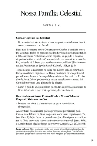 Capítulo 2

     Nossa Família Celestial
                                   Capítulo 2




Somos Filhos do Pai Celestial

  nosso parentesco com Deus?
Deus não é somente nosso Governante e Criador; é também nosso
Pai Celestial. Todos os homens e as mulheres são literalmente filhos
e filhas de Deus. “O homem, como espírito, foi gerado e nascido
de pais celestiais e criado até a maturidade nas mansões eternas do
Pai, antes de vir à Terra para receber um corpo físico” (Ensinamen-
tos dos Presidentes da Igreja: Joseph F. Smith, 1998, p. 335).
Todos os que já nasceram na Terra são nossos irmãos espirituais.
Por sermos filhos espirituais de Deus, herdamos Dele o potencial
para desenvolvermos Suas qualidades divinas. Por meio da Expia-
ção de Jesus Cristo, podemo-nos tornar semelhantes a nosso Pai
Celestial e receber uma plenitude de alegria.

  Deus influencia o que vocês pensam, dizem e fazem?

Desenvolvemos Nossa Personalidade e Nossos Talentos
Enquanto Vivíamos no Céu

  abençoados.
As escrituras nos ensinam que os profetas se prepararam para
tornarem-se líderes na Terra enquanto ainda eram espíritos no céu
(ver Alma 13:1–3). Deus os preordenou (escolheu) para serem líde-
res na Terra antes que nascessem em um corpo mortal. Jesus, Adão
e Abraão foram alguns desses líderes (ver Abraão 3:22–23). Joseph
Para o professor: Não é preciso apresentar todo o material contido em cada capítulo. Ao
preparar-se em espírito de oração para ensinar, busque a orientação do Espírito Santo
para saber que partes do capítulo você deve incluir na lição e que perguntas deve utilizar.


                                                                                              9
 