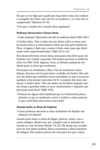 Capítulo 22


Eis que eu vos digo que aquele que nega estas coisas não conhece
o evangelho de Cristo; sim, não leu as escrituras e, se o fez, não as
compreende” (Mórmon 9:7–8).


Podemos Desenvolver Nossos Dons
                                                          D&C 46:8.)
O Senhor disse: “Pois a todos não são dados todos os dons; pois
há muitos dons e a cada homem é dado um dom pelo Espírito de
Deus. A alguns é dado um, a outros é dado outro, para que desse
modo todos sejam beneficiados” (D&C 46:11–12).
Para desenvolvermos nossos dons, precisamos descobrir quais são.
Fazemos isso orando e jejuando. Precisamos procurar os melhores
dons (ver D&C 46:8). Algumas vezes, as bênçãos patriarcais nos
dizem quais os dons que recebemos.
Precisamos ser obedientes e fiéis, a fim de recebermos dons.
Depois, devemos usá-los para fazer o trabalho do Senhor. Eles não
nos são dados para satisfazer nossa curiosidade ou para nos provar
qualquer coisa porque carecemos de fé. A respeito dos dons espi-
rituais, o Senhor disse: “Eles são dados em benefício daqueles que
me amam e guardam todos os meus mandamentos e daqueles que
procuram assim fazer” (D&C 46:9).
                                                              -
 almente ou que os ajudariam a servir o Senhor e outras pessoas.
 O que vocês farão para buscar esses dons?

Satanás Imita os Dons do Espírito

 imitações de Satanás?
Satanás pode imitar os dons de língua, profecia, visões, cura e
outros milagres. Moisés teve que competir com as imitações de
Satanás na corte do faraó (Êxodo 7:8–22). Ele deseja que acredite-
mos em seus falsos profetas, falsos curandeiros e falsos fazedores
de milagres. Eles podem parecer tão reais para nós que a única



                                                                        135
 