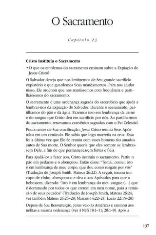 Capítulo 23

                 O Sacramento
                         Capítulo 23




Cristo Instituiu o Sacramento

 Jesus Cristo?
O Salvador deseja que nos lembremos de Seu grande sacrifício
expiatório e que guardemos Seus mandamentos. Para nos ajudar
nisso, Ele ordenou que nos reuníssemos com frequência e parti-
lhássemos do sacramento.
O sacramento é uma ordenança sagrada do sacerdócio que ajuda a
lembrar-nos da Expiação do Salvador. Durante o sacramento, par-
tilhamos do pão e da água. Fazemos isso em lembrança da carne
e do sangue que Cristo deu em sacrifício por nós. Ao partilharmos
do sacramento, renovamos convênios sagrados com o Pai Celestial.
Pouco antes de Sua crucificação, Jesus Cristo reuniu Seus Após-
tolos em um cenáculo. Ele sabia que logo morreria na cruz. Essa
foi a última vez que Ele Se reuniu com esses homens tão amados
antes de Sua morte. O Senhor queria que eles sempre se lembras-
sem Dele, a fim de que permanecessem fortes e fiéis.
Para ajudá-los a fazer isso, Cristo instituiu o sacramento. Partiu o
pão em pedaços e o abençoou. Então disse: “Tomai, comei; isto
é em lembrança de meu corpo, que dou como resgate por vós”
(Tradução de Joseph Smith, Mateus 26:22). A seguir, tomou um
copo de vinho, abençoou-o e deu-o aos Apóstolos para que o
bebessem, dizendo: “Isto é em lembrança do meu sangue (…) que
é derramado por todos os que crerem em meu nome, para a remis-
são de seus pecados” (Tradução de Joseph Smith, Mateus 26:24;
ver também Mateus 26:26–28; Marcos 14:22–24; Lucas 22:15–20).
Depois de Sua Ressurreição, Jesus veio às Américas e ensinou aos
nefitas a mesma ordenança (ver 3 Néfi 18:1–11; 20:1–9). Após a


                                                                       137
 