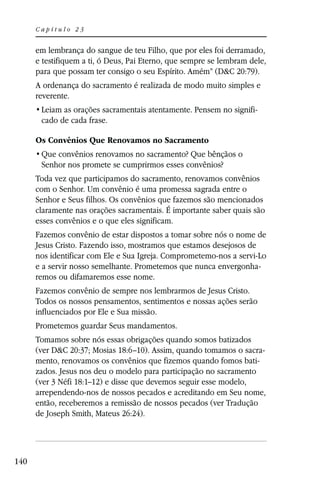 Capítulo 23


      em lembrança do sangue de teu Filho, que por eles foi derramado,
      e testifiquem a ti, ó Deus, Pai Eterno, que sempre se lembram dele,
      para que possam ter consigo o seu Espírito. Amém” (D&C 20:79).
      A ordenança do sacramento é realizada de modo muito simples e
      reverente.
                                                                     -
       cado de cada frase.

      Os Convênios Que Renovamos no Sacramento

       Senhor nos promete se cumprirmos esses convênios?
      Toda vez que participamos do sacramento, renovamos convênios
      com o Senhor. Um convênio é uma promessa sagrada entre o
      Senhor e Seus filhos. Os convênios que fazemos são mencionados
      claramente nas orações sacramentais. É importante saber quais são
      esses convênios e o que eles significam.
      Fazemos convênio de estar dispostos a tomar sobre nós o nome de
      Jesus Cristo. Fazendo isso, mostramos que estamos desejosos de
      nos identificar com Ele e Sua Igreja. Comprometemo-nos a servi-Lo
      e a servir nosso semelhante. Prometemos que nunca envergonha-
      remos ou difamaremos esse nome.
      Fazemos convênio de sempre nos lembrarmos de Jesus Cristo.
      Todos os nossos pensamentos, sentimentos e nossas ações serão
      influenciados por Ele e Sua missão.
      Prometemos guardar Seus mandamentos.
      Tomamos sobre nós essas obrigações quando somos batizados
      (ver D&C 20:37; Mosias 18:6–10). Assim, quando tomamos o sacra-
      mento, renovamos os convênios que fizemos quando fomos bati-
      zados. Jesus nos deu o modelo para participação no sacramento
      (ver 3 Néfi 18:1–12) e disse que devemos seguir esse modelo,
      arrependendo-nos de nossos pecados e acreditando em Seu nome,
      então, receberemos a remissão de nossos pecados (ver Tradução
      de Joseph Smith, Mateus 26:24).




140
 