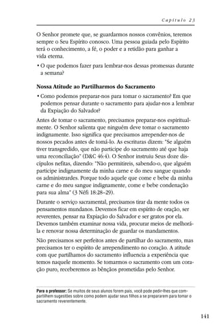 Capítulo 23


O Senhor promete que, se guardarmos nossos convênios, teremos
sempre o Seu Espírito conosco. Uma pessoa guiada pelo Espírito
terá o conhecimento, a fé, o poder e a retidão para ganhar a
vida eterna.

  a semana?

Nossa Atitude ao Partilharmos do Sacramento

  podemos pensar durante o sacramento para ajudar-nos a lembrar
  da Expiação do Salvador?
Antes de tomar o sacramento, precisamos preparar-nos espiritual-
mente. O Senhor salienta que ninguém deve tomar o sacramento
indignamente. Isso significa que precisamos arrepender-nos de
nossos pecados antes de tomá-lo. As escrituras dizem: “Se alguém
tiver transgredido, que não participe do sacramento até que haja
uma reconciliação” (D&C 46:4). O Senhor instruiu Seus doze dis-
cípulos nefitas, dizendo: “Não permitireis, sabendo-o, que alguém
participe indignamente da minha carne e do meu sangue quando
os administrardes. Porque todo aquele que come e bebe da minha
carne e do meu sangue indignamente, come e bebe condenação
para sua alma” (3 Néfi 18:28–29).
Durante o serviço sacramental, precisamos tirar da mente todos os
pensamentos mundanos. Devemos ficar em espírito de oração, ser
reverentes, pensar na Expiação do Salvador e ser gratos por ela.
Devemos também examinar nossa vida, procurar meios de melhorá-
la e renovar nossa determinação de guardar os mandamentos.
Não precisamos ser perfeitos antes de partilhar do sacramento, mas
precisamos ter o espírito de arrependimento no coração. A atitude
com que partilhamos do sacramento influencia a experiência que
temos naquele momento. Se tomarmos o sacramento com um cora-
ção puro, receberemos as bênçãos prometidas pelo Senhor.


Para o professor: Se muitos de seus alunos forem pais, você pode pedir-lhes que com-
partilhem sugestões sobre como podem ajudar seus filhos a se prepararem para tomar o
sacramento reverentemente.


                                                                                       141
 