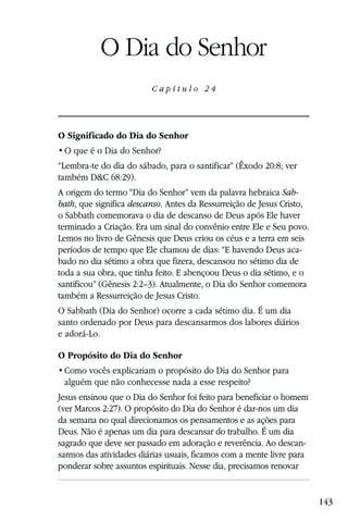 Capítulo 24

           O Dia do Senhor
                         Capítulo 24




O Significado do Dia do Senhor


“Lembra-te do dia do sábado, para o santificar” (Êxodo 20:8; ver
também D&C 68:29).
A origem do termo “Dia do Senhor” vem da palavra hebraica Sab-
bath, que significa descanso. Antes da Ressurreição de Jesus Cristo,
o Sabbath comemorava o dia de descanso de Deus após Ele haver
terminado a Criação. Era um sinal do convênio entre Ele e Seu povo.
Lemos no livro de Gênesis que Deus criou os céus e a terra em seis
períodos de tempo que Ele chamou de dias: “E havendo Deus aca-
bado no dia sétimo a obra que fizera, descansou no sétimo dia de
toda a sua obra, que tinha feito. E abençoou Deus o dia sétimo, e o
santificou” (Gênesis 2:2–3). Atualmente, o Dia do Senhor comemora
também a Ressurreição de Jesus Cristo.
O Sabbath (Dia do Senhor) ocorre a cada sétimo dia. É um dia
santo ordenado por Deus para descansarmos dos labores diários
e adorá-Lo.

O Propósito do Dia do Senhor

 alguém que não conhecesse nada a esse respeito?
Jesus ensinou que o Dia do Senhor foi feito para beneficiar o homem
(ver Marcos 2:27). O propósito do Dia do Senhor é dar-nos um dia
da semana no qual direcionamos os pensamentos e as ações para
Deus. Não é apenas um dia para descansar do trabalho. É um dia
sagrado que deve ser passado em adoração e reverência. Ao descan-
sarmos das atividades diárias usuais, ficamos com a mente livre para
ponderar sobre assuntos espirituais. Nesse dia, precisamos renovar


                                                                       143
 