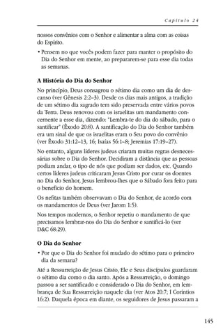 Capítulo 24


nossos convênios com o Senhor e alimentar a alma com as coisas
do Espírito.

 Dia do Senhor em mente, ao prepararem-se para esse dia todas
 as semanas.

A História do Dia do Senhor
No princípio, Deus consagrou o sétimo dia como um dia de des-
canso (ver Gênesis 2:2–3). Desde os dias mais antigos, a tradição
de um sétimo dia sagrado tem sido preservada entre vários povos
da Terra. Deus renovou com os israelitas um mandamento con-
cernente a esse dia, dizendo: “Lembra-te do dia do sábado, para o
santificar” (Êxodo 20:8). A santificação do Dia do Senhor também
era um sinal de que os israelitas eram o Seu povo do convênio
(ver Êxodo 31:12–13, 16; Isaías 56:1–8; Jeremias 17:19–27).
No entanto, alguns líderes judeus criaram muitas regras desneces-
sárias sobre o Dia do Senhor. Decidiram a distância que as pessoas
podiam andar, o tipo de nós que podiam ser dados, etc. Quando
certos líderes judeus criticaram Jesus Cristo por curar os doentes
no Dia do Senhor, Jesus lembrou-lhes que o Sábado fora feito para
o benefício do homem.
Os nefitas também observavam o Dia do Senhor, de acordo com
os mandamentos de Deus (ver Jarom 1:5).
Nos tempos modernos, o Senhor repetiu o mandamento de que
precisamos lembrar-nos do Dia do Senhor e santificá-lo (ver
D&C 68:29).

O Dia do Senhor

 dia da semana?
Até a Ressurreição de Jesus Cristo, Ele e Seus discípulos guardaram
o sétimo dia como o dia santo. Após a Ressurreição, o domingo
passou a ser santificado e considerado o Dia do Senhor, em lem-
brança de Sua Ressurreição naquele dia (ver Atos 20:7; I Coríntios
16:2). Daquela época em diante, os seguidores de Jesus passaram a


                                                                      145
 