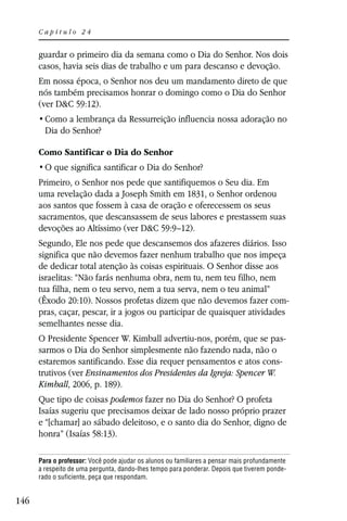 Capítulo 24


      guardar o primeiro dia da semana como o Dia do Senhor. Nos dois
      casos, havia seis dias de trabalho e um para descanso e devoção.
      Em nossa época, o Senhor nos deu um mandamento direto de que
      nós também precisamos honrar o domingo como o Dia do Senhor
      (ver D&C 59:12).

        Dia do Senhor?

      Como Santificar o Dia do Senhor


      Primeiro, o Senhor nos pede que santifiquemos o Seu dia. Em
      uma revelação dada a Joseph Smith em 1831, o Senhor ordenou
      aos santos que fossem à casa de oração e oferecessem os seus
      sacramentos, que descansassem de seus labores e prestassem suas
      devoções ao Altíssimo (ver D&C 59:9–12).
      Segundo, Ele nos pede que descansemos dos afazeres diários. Isso
      significa que não devemos fazer nenhum trabalho que nos impeça
      de dedicar total atenção às coisas espirituais. O Senhor disse aos
      israelitas: “Não farás nenhuma obra, nem tu, nem teu filho, nem
      tua filha, nem o teu servo, nem a tua serva, nem o teu animal”
      (Êxodo 20:10). Nossos profetas dizem que não devemos fazer com-
      pras, caçar, pescar, ir a jogos ou participar de quaisquer atividades
      semelhantes nesse dia.
      O Presidente Spencer W. Kimball advertiu-nos, porém, que se pas-
      sarmos o Dia do Senhor simplesmente não fazendo nada, não o
      estaremos santificando. Esse dia requer pensamentos e atos cons-
      trutivos (ver Ensinamentos dos Presidentes da Igreja: Spencer W.
      Kimball, 2006, p. 189).
      Que tipo de coisas podemos fazer no Dia do Senhor? O profeta
      Isaías sugeriu que precisamos deixar de lado nosso próprio prazer
      e “[chamar] ao sábado deleitoso, e o santo dia do Senhor, digno de
      honra” (Isaías 58:13).

      Para o professor: Você pode ajudar os alunos ou familiares a pensar mais profundamente
      a respeito de uma pergunta, dando-lhes tempo para ponderar. Depois que tiverem ponde-
      rado o suficiente, peça que respondam.


146
 
