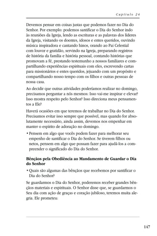 Capítulo 24


Devemos pensar em coisas justas que podemos fazer no Dia do
Senhor. Por exemplo: podemos santificar o Dia do Senhor indo
às reuniões da Igreja, lendo as escrituras e as palavras dos líderes
da Igreja, visitando os doentes, idosos e entes queridos, ouvindo
música inspiradora e cantando hinos, orando ao Pai Celestial
com louvor e gratidão, servindo na Igreja, preparando registros
de história da família e história pessoal, contando histórias que
promovam a fé, prestando testemunho a nossos familiares e com-
partilhando experiências espirituais com eles, escrevendo cartas
para missionários e entes queridos, jejuando com um propósito e
compartilhando nosso tempo com os filhos e outras pessoas de
nossa casa.
Ao decidir que outras atividades poderíamos realizar no domingo,
precisamos perguntar a nós mesmos: Isso vai-me inspirar e elevar?
Isso mostra respeito pelo Senhor? Isso direciona meus pensamen-
tos a Ele?
Haverá ocasiões em que teremos de trabalhar no Dia do Senhor.
Precisamos evitar isso sempre que possível, mas quando for abso-
lutamente necessário, ainda assim, devemos nos empenhar em
manter o espírito de adoração no domingo.

 empenho de santificar o Dia do Senhor. Se tiverem filhos ou
 netos, pensem em algo que possam fazer para ajudá-los a com-
 preender o significado do Dia do Senhor.

Bênçãos pela Obediência ao Mandamento de Guardar o Dia
do Senhor

 Dia do Senhor?
Se guardarmos o Dia do Senhor, poderemos receber grandes bên-
çãos materiais e espirituais. O Senhor disse que, se guardarmos o
Seu dia com ação de graças e coração jubiloso, teremos muita ale-
gria. Ele prometeu:




                                                                       147
 