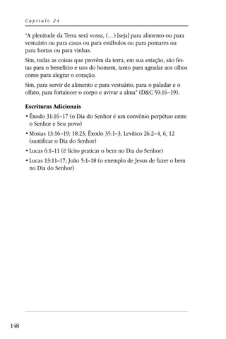 Capítulo 24


      “A plenitude da Terra será vossa, (…) [seja] para alimento ou para
      vestuário ou para casas ou para estábulos ou para pomares ou
      para hortas ou para vinhas.
      Sim, todas as coisas que provêm da terra, em sua estação, são fei-
      tas para o benefício e uso do homem, tanto para agradar aos olhos
      como para alegrar o coração.
      Sim, para servir de alimento e para vestuário, para o paladar e o
      olfato, para fortalecer o corpo e avivar a alma” (D&C 59:16–19).

      Escrituras Adicionais
       Êxodo 31:16–17 (o Dia do Senhor é um convênio perpétuo entre
       o Senhor e Seu povo)
       Mosias 13:16–19; 18:23; Êxodo 35:1–3; Levítico 26:2–4, 6, 12
       (santificar o Dia do Senhor)
       Lucas 6:1–11 (é lícito praticar o bem no Dia do Senhor)
       Lucas 13:11–17; João 5:1–18 (o exemplo de Jesus de fazer o bem
       no Dia do Senhor)




148
 