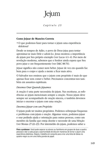 Capítulo 25

                                  Jejum
                                Capítulo 25




Como Jejuar de Maneira Correta

  deleitosa?
Desde os tempos de Adão, o povo de Deus jejua para tentar
aproximar-se mais Dele e adorá-Lo. Jesus mostrou a importância
do jejum por Seu próprio exemplo (ver Lucas 4:1–4). Por meio de
revelação moderna, sabemos que o Senhor ainda espera que Seu
povo jejue e ore frequentemente (ver D&C 88:76).
Jejuar significa não comer nem beber. Jejuar de vez em quando faz
bem para o corpo e ajuda a mente a ficar mais ativa.
O Salvador nos ensinou que o jejum com propósito é mais do que
apenas ficar sem comer e beber. Precisamos concentrar-nos tam-
bém em assuntos espirituais.
Devemos Orar Quando Jejuamos
A oração é uma parte necessária do jejum. Nas escrituras, as refe-
rências ao jejum mencionam sempre a oração. Nosso jejum deve
sempre ser acompanhado de oração sincera, e também devemos
iniciar e encerrar o jejum com uma oração.
Devemos Jejuar com um Propósito
O jejum pode ter muitos propósitos. Podemos sobrepujar fraquezas
e problemas com jejum e oração. Algumas vezes, podemos jejuar
e orar pedindo ajuda e orientação para outras pessoas, como um
membro da família que esteja doente e necessite de uma bênção
(ver Mosias 27:22–23). Por intermédio do jejum, podemos saber a
Para o professor: Você pode separar os alunos ou familiares em grupos de duas a quatro
pessoas e dar a cada grupo a oportunidade de discutir maneiras de tornar o jejum uma
experiência deleitosa. Depois, trabalhe em conjunto para criar uma lista de ideias no
quadro-negro ou em uma folha grande de papel.


                                                                                         149
 