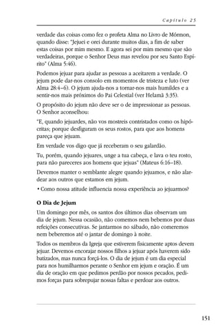 Capítulo 25


verdade das coisas como fez o profeta Alma no Livro de Mórmon,
quando disse: “Jejuei e orei durante muitos dias, a fim de saber
estas coisas por mim mesmo. E agora sei por mim mesmo que são
verdadeiras, porque o Senhor Deus mas revelou por seu Santo Espí-
rito” (Alma 5:46).
Podemos jejuar para ajudar as pessoas a aceitarem a verdade. O
jejum pode dar-nos consolo em momentos de tristeza e luto (ver
Alma 28:4–6). O jejum ajuda-nos a tornar-nos mais humildes e a
sentir-nos mais próximos do Pai Celestial (ver Helamã 3:35).
O propósito do jejum não deve ser o de impressionar as pessoas.
O Senhor aconselhou:
“E, quando jejuardes, não vos mostreis contristados como os hipó-
critas; porque desfiguram os seus rostos, para que aos homens
pareça que jejuam.
Em verdade vos digo que já receberam o seu galardão.
Tu, porém, quando jejuares, unge a tua cabeça, e lava o teu rosto,
para não pareceres aos homens que jejuas” (Mateus 6:16–18).
Devemos manter o semblante alegre quando jejuamos, e não alar-
dear aos outros que estamos em jejum.


O Dia de Jejum
Um domingo por mês, os santos dos últimos dias observam um
dia de jejum. Nessa ocasião, não comemos nem bebemos por duas
refeições consecutivas. Se jantarmos no sábado, não comeremos
nem beberemos até o jantar de domingo à noite.
Todos os membros da Igreja que estiverem fisicamente aptos devem
jejuar. Devemos encorajar nossos filhos a jejuar após haverem sido
batizados, mas nunca forçá-los. O dia de jejum é um dia especial
para nos humilharmos perante o Senhor em jejum e oração. É um
dia de oração em que pedimos perdão por nossos pecados, pedi-
mos forças para sobrepujar nossas faltas e perdoar aos outros.




                                                                     151
 