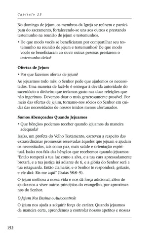 Capítulo 25


      No domingo de jejum, os membros da Igreja se reúnem e partici-
      pam do sacramento, fortalecendo-se uns aos outros e prestando
      testemunho na reunião de jejum e testemunhos.
                                                                        -
       temunho na reunião de jejum e testemunhos? De que modo
       vocês se beneficiaram ao ouvir outras pessoas prestarem o
       testemunho delas?

      Ofertas de Jejum


      Ao jejuarmos todo mês, o Senhor pede que ajudemos os necessi-
      tados. Uma maneira de fazê-lo é entregar à devida autoridade do
      sacerdócio o dinheiro que teríamos gasto nas duas refeições que
      não ingerimos. Devemos doar o mais generosamente possível. Por
      meio das ofertas de jejum, tornamo-nos sócios do Senhor em cui-
      dar das necessidades de nossos irmãos menos afortunados.

      Somos Abençoados Quando Jejuamos

       adequada?
      Isaías, um profeta do Velho Testamento, escreveu a respeito das
      extraordinárias promessas reservadas àqueles que jejuam e ajudam
      os necessitados, tais como paz, mais saúde e orientação espiri-
      tual. Isaías nos fala das bênçãos que recebemos quando jejuamos:
      “Então romperá a tua luz como a alva, e a tua cura apressadamente
      brotará, e a tua justiça irá adiante de ti, e a glória do Senhor será a
      tua retaguarda. Então clamarás, e o Senhor te responderá; gritarás,
      e ele dirá: Eis-me aqui” (Isaías 58:8–9).
      O jejum melhora a nossa vida e nos dá força adicional, além de
      ajudar-nos a viver outros princípios do evangelho, por aproximar-
      nos do Senhor.
      O Jejum Nos Ensina o Autocontrole
      O jejum nos ajuda a adquirir força de caráter. Quando jejuamos
      da maneira certa, aprendemos a controlar nossos apetites e nossas



152
 