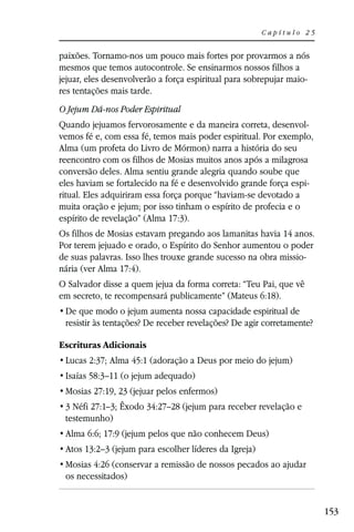 Capítulo 25


paixões. Tornamo-nos um pouco mais fortes por provarmos a nós
mesmos que temos autocontrole. Se ensinarmos nossos filhos a
jejuar, eles desenvolverão a força espiritual para sobrepujar maio-
res tentações mais tarde.
O Jejum Dá-nos Poder Espiritual
Quando jejuamos fervorosamente e da maneira correta, desenvol-
vemos fé e, com essa fé, temos mais poder espiritual. Por exemplo,
Alma (um profeta do Livro de Mórmon) narra a história do seu
reencontro com os filhos de Mosias muitos anos após a milagrosa
conversão deles. Alma sentiu grande alegria quando soube que
eles haviam se fortalecido na fé e desenvolvido grande força espi-
ritual. Eles adquiriram essa força porque “haviam-se devotado a
muita oração e jejum; por isso tinham o espírito de profecia e o
espírito de revelação” (Alma 17:3).
Os filhos de Mosias estavam pregando aos lamanitas havia 14 anos.
Por terem jejuado e orado, o Espírito do Senhor aumentou o poder
de suas palavras. Isso lhes trouxe grande sucesso na obra missio-
nária (ver Alma 17:4).
O Salvador disse a quem jejua da forma correta: “Teu Pai, que vê
em secreto, te recompensará publicamente” (Mateus 6:18).

 resistir às tentações? De receber revelações? De agir corretamente?

Escrituras Adicionais
 Lucas 2:37; Alma 45:1 (adoração a Deus por meio do jejum)
 Isaías 58:3–11 (o jejum adequado)
 Mosias 27:19, 23 (jejuar pelos enfermos)
 3 Néfi 27:1–3; Êxodo 34:27–28 (jejum para receber revelação e
 testemunho)
 Alma 6:6; 17:9 (jejum pelos que não conhecem Deus)
 Atos 13:2–3 (jejum para escolher líderes da Igreja)
 Mosias 4:26 (conservar a remissão de nossos pecados ao ajudar
 os necessitados)


                                                                       153
 