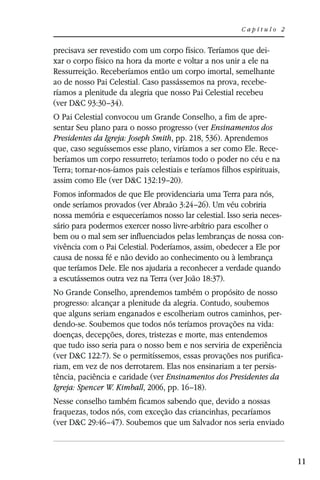 Capítulo 2


precisava ser revestido com um corpo físico. Teríamos que dei-
xar o corpo físico na hora da morte e voltar a nos unir a ele na
Ressurreição. Receberíamos então um corpo imortal, semelhante
ao de nosso Pai Celestial. Caso passássemos na prova, recebe-
ríamos a plenitude da alegria que nosso Pai Celestial recebeu
(ver D&C 93:30–34).
O Pai Celestial convocou um Grande Conselho, a fim de apre-
sentar Seu plano para o nosso progresso (ver Ensinamentos dos
Presidentes da Igreja: Joseph Smith, pp. 218, 536). Aprendemos
que, caso seguíssemos esse plano, viríamos a ser como Ele. Rece-
beríamos um corpo ressurreto; teríamos todo o poder no céu e na
Terra; tornar-nos-íamos pais celestiais e teríamos filhos espirituais,
assim como Ele (ver D&C 132:19–20).
Fomos informados de que Ele providenciaria uma Terra para nós,
onde seríamos provados (ver Abraão 3:24–26). Um véu cobriria
nossa memória e esqueceríamos nosso lar celestial. Isso seria neces-
sário para podermos exercer nosso livre-arbítrio para escolher o
bem ou o mal sem ser influenciados pelas lembranças de nossa con-
vivência com o Pai Celestial. Poderíamos, assim, obedecer a Ele por
causa de nossa fé e não devido ao conhecimento ou à lembrança
que teríamos Dele. Ele nos ajudaria a reconhecer a verdade quando
a escutássemos outra vez na Terra (ver João 18:37).
No Grande Conselho, aprendemos também o propósito de nosso
progresso: alcançar a plenitude da alegria. Contudo, soubemos
que alguns seriam enganados e escolheriam outros caminhos, per-
dendo-se. Soubemos que todos nós teríamos provações na vida:
doenças, decepções, dores, tristezas e morte, mas entendemos
que tudo isso seria para o nosso bem e nos serviria de experiência
(ver D&C 122:7). Se o permitíssemos, essas provações nos purifica-
riam, em vez de nos derrotarem. Elas nos ensinariam a ter persis-
tência, paciência e caridade (ver Ensinamentos dos Presidentes da
Igreja: Spencer W. Kimball, 2006, pp. 16–18).
Nesse conselho também ficamos sabendo que, devido a nossas
fraquezas, todos nós, com exceção das criancinhas, pecaríamos
(ver D&C 29:46–47). Soubemos que um Salvador nos seria enviado



                                                                         11
 