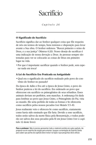 Capítulo 26

                             Sacrifício
                                 Capítulo 26




O Significado do Sacrifício
Sacrifício significa dar ao Senhor qualquer coisa que Ele requeira
de nós em termos de tempo, bens terrenos e disposição para levar
avante a Sua obra. O Senhor ordenou: “Buscai primeiro o reino de
Deus, e a sua justiça” (Mateus 6:33). Nosso desejo de sacrificar é
uma indicação de nossa devoção a Deus. As pessoas sempre são
testadas para ver se colocarão as coisas de Deus em primeiro
lugar na vida.
                                                                                          -
  rar nada em troca?

A Lei do Sacrifício Era Praticada na Antiguidade
                                                                                      -
  vênio do Senhor no passado?
Da época de Adão e Eva até a época de Jesus Cristo, o povo do
Senhor praticou a lei do sacrifício. Era ordenado ao povo que
oferecesse em sacrifício os primogênitos de seus rebanhos. Esses
animais deviam ser perfeitos, sem manchas. A ordenança foi dada
para lembrar ao povo que Jesus Cristo, o Primogênito do Pai, viria
ao mundo. Ele seria perfeito de todas as formas e Se ofereceria
como sacrifício pelos nossos pecados (ver Moisés 5:5–8).
Jesus realmente veio e ofereceu-Se como sacrifício, exatamente
como havia sido ensinado que Ele faria. Devido a esse sacrifício,
todos serão salvos da morte física pela Ressurreição, e todos pode-
rão ser salvos dos seus pecados pela fé em Jesus Cristo (ver o capí-
tulo 12 deste livro).

Para o professor: Não é preciso apresentar todo o material contido em cada capítulo. Ao
preparar-se em espírito de oração para ensinar, busque a orientação do Espírito Santo
para saber que partes do capítulo deve incluir na lição e que perguntas deve utilizar.


                                                                                              155
 