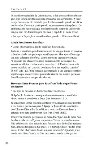Capítulo 26


      O sacrifício expiatório de Cristo marcou o fim dos sacrifícios de san-
      gue, que foram substituídos pela ordenança do sacramento. A orde-
      nança do sacramento foi dada para lembrar-nos do grande sacrifício
      do Salvador. Devemos participar do sacramento com frequência. Os
      emblemas do pão e da água nos lembram do corpo de Cristo e do
      sangue que Ele derramou por nós (ver o capítulo 23 deste livro).


      Ainda Precisamos Sacrificar


      Embora o sacrifício por derramamento de sangue tenha terminado,
      o Senhor ainda nos pede que sacrifiquemos. Mas agora Ele exige
      um tipo diferente de oferta, como lemos na seguinte escritura:
      “E vós não me oferecereis mais derramamento de sangue; (…)
      vossos sacrifícios e holocaustos cessarão (…). E oferecer-me-eis
      como sacrifício um coração quebrantado e um espírito contrito”
      (3 Néfi 9:19–20). “Um coração quebrantado e um espírito contrito”
      significa que ofereceremos profunda tristeza por nossos pecados,
      humilhando-nos e arrependendo-nos.

      Devemos Estar Prontos para Sacrificar Tudo o que Temos
      ao Senhor


      O Apóstolo Paulo escreveu que devemos tornar-nos sacrifícios
      vivos, santos e aceitáveis a Deus (ver Romanos 12:1).
      Se quisermos tornar-nos um sacrifício vivo, devemos estar prontos
      a dar tudo o que temos para A Igreja de Jesus Cristo dos Santos
      dos Últimos Dias a fim de edificar o reino de Deus na Terra e
      esforçar-nos para estabelecer Sião (ver 1 Néfi 13:37).
      Um jovem príncipe perguntou ao Salvador: “Que hei de fazer para
      herdar a vida eterna?” Jesus respondeu: “Sabes os mandamentos:
      Não adulterarás, não matarás, não furtarás, não dirás falso testemu-
      nho, honra a teu pai e a tua mãe”. E o príncipe disse: “Todas essas
      coisas tenho observado desde a minha mocidade”. Quando Jesus
      ouviu isto, disse: “Ainda te falta uma coisa; vende tudo quanto


156
 