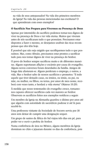 Capítulo 26


       na vida de seus antepassados? Na vida dos primeiros membros
       da Igreja? Na vida das pessoas mencionadas nas escrituras? O
       que aprenderam com esses exemplos?

      O Sacrifício Nos Prepara para Vivermos na Presença de Deus
      Apenas por intermédio do sacrifício podemos tornar-nos dignos de
      viver na presença de Deus e ter vida eterna. Muitos que viveram
      antes de nós sacrificaram tudo o que possuíam. Precisamos estar
      dispostos a fazer o mesmo, se desejamos usufruir das ricas recom-
      pensas que eles têm hoje.
      É possível que não seja exigido que sacrifiquemos tudo o que pos-
      suímos. Mas, como Abraão, precisamos estar prontos a sacrificar
      tudo para nos tornar dignos de viver na presença do Senhor.
      O povo do Senhor sempre sacrificou muito e de diferentes manei-
      ras. Alguns suportaram aflições e escárnio por causa do evangelho.
      Alguns novos conversos foram deserdados da família. Amigos de
      longa data afastaram-se. Alguns perderam o emprego, e outros, a
      vida. Mas o Senhor sabe de nossos sacrifícios e prometeu: “E todo
      aquele que tiver deixado casas, ou irmãos, ou irmãs, ou pai, ou
      mãe, ou mulher, ou filhos, ou terras, por amor de meu nome, rece-
      berá cem vezes tanto, e herdará a vida eterna” (Mateus 19:29).
      À medida que nosso testemunho do evangelho cresce, tornamo-
      nos capazes oferecer sacrifícios cada vez maiores ao Senhor.
      Observem os sacrifícios feitos nos exemplos verídicos a seguir:
      Um membro da Igreja na Alemanha guardou o dízimo por anos até
      que alguém com autoridade do sacerdócio pudesse ir até lá para
      recebê-lo.
      Uma professora visitante da Sociedade de Socorro serviu por 30
      anos sem deixar de cumprir uma designação sequer.
      Um grupo de santos da África do Sul viajou três dias em pé, para
      poder ver e ouvir o profeta do Senhor.
      Numa conferência de área no México, alguns membros da Igreja
      dormiram no chão e jejuaram durante os dias da conferência, pois




158
 