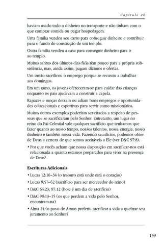 Capítulo 26


haviam usado todo o dinheiro no transporte e não tinham com o
que comprar comida ou pagar hospedagem.
Uma família vendeu seu carro para conseguir dinheiro e contribuir
para o fundo de construção de um templo.
Outra família vendeu a casa para conseguir dinheiro para ir
ao templo.
Muitos santos dos últimos dias fiéis têm pouco para a própria sub-
sistência, mas, ainda assim, pagam dízimos e ofertas.
Um irmão sacrificou o emprego porque se recusou a trabalhar
aos domingos.
Em um ramo, os jovens ofereceram-se para cuidar das crianças
enquanto os pais ajudavam a construir a capela.
Rapazes e moças deixam ou adiam bons empregos e oportunida-
des educacionais e esportivas para servir como missionários.
Muitos outros exemplos poderiam ser citados a respeito de pes-
soas que se sacrificaram pelo Senhor. Entretanto, um lugar no
reino do Pai Celestial vale qualquer sacrifício que tenhamos que
fazer quanto ao nosso tempo, nossos talentos, nossa energia, nosso
dinheiro e também nossa vida. Fazendo sacrifícios, podemos obter
de Deus a certeza de que somos aceitáveis a Ele (ver D&C 97:8).

 relacionada a quanto estamos preparados para viver na presença
 de Deus?

Escrituras Adicionais
 Lucas 12:16–34 (o tesouro está onde está o coração)
 Lucas 9:57–62 (sacrifício para ser merecedor do reino)
 D&C 64:23; 97:12 (hoje é um dia de sacrifício)
 D&C 98:13–15 (os que perdem a vida pelo Senhor,
 encontram-na)
 Alma 24 (o povo de Amon preferiu sacrificar a vida a quebrar seu
 juramento ao Senhor)



                                                                     159
 