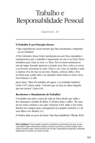 Capítulo 27

      Trabalho e
Responsabilidade Pessoal
                                Capítulo 27




O Trabalho É um Princípio Eterno
                                                                                     -
  cia do trabalho?
O Pai Celestial e Jesus Cristo mostraram-nos por Seus exemplos e
ensinamentos que o trabalho é importante no céu e na Terra. Deus
trabalhou para criar os céus e a Terra. Fez os mares juntarem-se
em um lugar, fazendo aparecer a porção seca. Fez a relva, as ervas
e as árvores crescerem no solo. Criou o sol, a lua, as estrelas e toda
a criatura viva do mar ou da terra. Depois, colocou Adão e Eva
na Terra para cuidar dela e ter domínio sobre todos os seres vivos
(ver Gênesis 1:1–28).
Jesus disse: “Meu Pai trabalha até agora, e eu trabalho também”
( João 5:17). Disse ainda: “Convém que eu faça as obras daquele
que me enviou” ( João 9:4).

Recebemos o Mandamento de Trabalhar
O trabalho tem sido o meio de vida na Terra desde que Adão e
Eva deixaram o Jardim do Éden. O Senhor disse a Adão: “No suor
do teu rosto comerás o teu pão” (Gênesis 3:19). Adão e Eva traba-
lharam nos campos para conseguirem seu próprio sustento e o de
seus filhos (ver Moisés 5:1).
O Senhor disse ao povo de Israel: “Seis dias trabalharás” (Êxodo 20:9).


Para o professor: Procure ajudar os alunos ou familiares a participarem da aula. As pes-
soas podem ajudar colocando as cadeiras, fazendo a primeira ou a última oração, escre-
vendo no quadro-negro, lendo escrituras em voz alta, respondendo a perguntas, prestando
testemunho ou fazendo um resumo da aula.


                                                                                           161
 