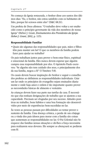 Capítulo 27


      No começo da Igreja restaurada, o Senhor disse aos santos dos últi-
      mos dias: “Eu, o Senhor, não estou satisfeito com os habitantes de
      Sião, porque há ociosos entre eles” (D&C 68:31).
      Um profeta de Deus afirmou: “O trabalho deve voltar a ser enalte-
      cido como o princípio governante da vida dos membros de nossa
      Igreja” (Heber J. Grant, Ensinamentos dos Presidentes da Igreja:
      Heber J. Grant, 2002, p. 115).

      Responsabilidade Familiar

       têm para manter um lar? O que os membros da família podem
       fazer para ajudar no trabalho?
      Os pais trabalham juntos para prover o bem-estar físico, espiritual
      e emocional da família. Eles nunca devem esperar que alguém
      cumpra essa responsabilidade por eles. O Apóstolo Paulo escre-
      veu: “Se alguém não tem cuidado dos seus, e principalmente dos
      da sua família, negou a fé” (I Timóteo 5:8).
      Os casais devem buscar inspiração do Senhor e seguir o conselho
      dos profetas ao definirem as responsabilidades individuais. Criar
      um lar onde os princípios do evangelho sejam ensinados diaria-
      mente e onde haja amor e ordem é tão importante quanto prover
      as necessidades básicas de alimento e vestuário.
      As crianças devem fazer sua parte nas tarefas da casa. É necessá-
      rio que elas tenham designações de trabalho que se ajustem a sua
      capacidade. Precisam ser elogiadas por seu sucesso. Atitudes posi-
      tivas no trabalho, bons hábitos e uma boa formação são desenvol-
      vidos por meio de experiências bem-sucedidas no lar.
      Às vezes as pessoas passam por dificuldades ao tentar prover o
      sustento da família. Uma doença crônica, a perda de um cônjuge
      ou a vinda dos pais idosos para morar com a família são coisas
      que aumentam as responsabilidades no lar. O Pai Celestial não Se
      esquece das famílias nessas situações e dá-lhes a força necessária
      para realizarem seus deveres. Ele sempre as abençoará se pedirem
      com fé.



162
 