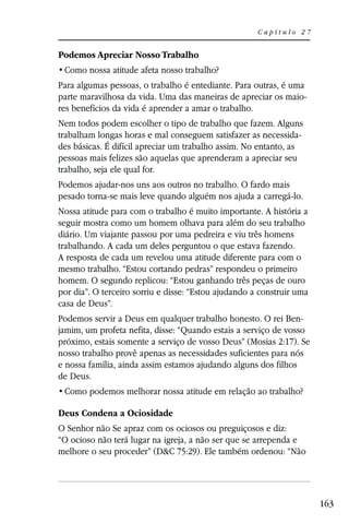 Capítulo 27


Podemos Apreciar Nosso Trabalho


Para algumas pessoas, o trabalho é entediante. Para outras, é uma
parte maravilhosa da vida. Uma das maneiras de apreciar os maio-
res benefícios da vida é aprender a amar o trabalho.
Nem todos podem escolher o tipo de trabalho que fazem. Alguns
trabalham longas horas e mal conseguem satisfazer as necessida-
des básicas. É difícil apreciar um trabalho assim. No entanto, as
pessoas mais felizes são aquelas que aprenderam a apreciar seu
trabalho, seja ele qual for.
Podemos ajudar-nos uns aos outros no trabalho. O fardo mais
pesado torna-se mais leve quando alguém nos ajuda a carregá-lo.
Nossa atitude para com o trabalho é muito importante. A história a
seguir mostra como um homem olhava para além do seu trabalho
diário. Um viajante passou por uma pedreira e viu três homens
trabalhando. A cada um deles perguntou o que estava fazendo.
A resposta de cada um revelou uma atitude diferente para com o
mesmo trabalho. “Estou cortando pedras” respondeu o primeiro
homem. O segundo replicou: “Estou ganhando três peças de ouro
por dia”. O terceiro sorriu e disse: “Estou ajudando a construir uma
casa de Deus”.
Podemos servir a Deus em qualquer trabalho honesto. O rei Ben-
jamim, um profeta nefita, disse: “Quando estais a serviço de vosso
próximo, estais somente a serviço de vosso Deus” (Mosias 2:17). Se
nosso trabalho provê apenas as necessidades suficientes para nós
e nossa família, ainda assim estamos ajudando alguns dos filhos
de Deus.


Deus Condena a Ociosidade
O Senhor não Se apraz com os ociosos ou preguiçosos e diz:
“O ocioso não terá lugar na igreja, a não ser que se arrependa e
melhore o seu proceder” (D&C 75:29). Ele também ordenou: “Não




                                                                       163
 