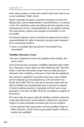 Capítulo 27


      serás ocioso; porque o ocioso não comerá o pão nem usará as ves-
      tes do trabalhador” (D&C 42:42).
      Desde o princípio da Igreja, os profetas ensinaram os santos dos
      últimos dias a serem independentes e autossuficientes e a evitarem
      o ócio. Os verdadeiros santos dos últimos dias não passarão volun-
      tariamente para outros a responsabilidade de seu próprio sustento.
      Até onde possam, suprirão suas próprias necessidades e as de
      sua família.
      Se tiverem condições, todos os membros da Igreja devem aceitar a
      responsabilidade de cuidar de parentes seus que sejam incapazes
      de se sustentarem sozinhos.

       comunidade?

      Trabalho, Descanso e Lazer
                                                                        -
       canso e lazer?
      Cada um de nós deve encontrar o equilíbrio adequado entre o traba-
      lho, o descanso e o lazer. Existe um velho ditado que diz: “Não fazer
      nada é a mais dura das tarefas, porque nunca se pode parar para
      descansar”. Sem o trabalho, o descanso e o lazer não têm significado.
      Não somente é agradável e necessário descansar, como também
      nos foi ordenado que descansássemos no Dia do Senhor (ver
      Êxodo 20:10; D&C 59:9–12). Esse dia de descanso após cada seis
      dias de trabalho traz revigoramento para os dias que se seguem.
      O Senhor também prometeu “a plenitude da Terra” para os que
      guardarem o Seu dia (ver D&C 59:16–20; ver também o capítulo 24
      deste livro).
      Nos outros dias da semana, além de trabalhar, podemos dispor de
      tempo para desenvolver nossos talentos e distrair-nos com passa-
      tempos ou outras atividades recreativas que vão nos revigorar.
                                                                    -
       balho, descanso e lazer? Como os pais podem ajudar os filhos a
       manter esse equilíbrio?



164
 