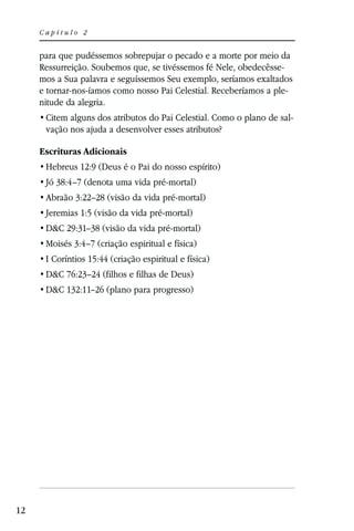 Capítulo 2


     para que pudéssemos sobrepujar o pecado e a morte por meio da
     Ressurreição. Soubemos que, se tivéssemos fé Nele, obedecêsse-
     mos a Sua palavra e seguíssemos Seu exemplo, seríamos exaltados
     e tornar-nos-íamos como nosso Pai Celestial. Receberíamos a ple-
     nitude da alegria.
                                                                    -
      vação nos ajuda a desenvolver esses atributos?

     Escrituras Adicionais
      Hebreus 12:9 (Deus é o Pai do nosso espírito)
      Jó 38:4–7 (denota uma vida pré-mortal)
      Abraão 3:22–28 (visão da vida pré-mortal)
      Jeremias 1:5 (visão da vida pré-mortal)
      D&C 29:31–38 (visão da vida pré-mortal)
      Moisés 3:4–7 (criação espiritual e física)
      I Coríntios 15:44 (criação espiritual e física)
      D&C 76:23–24 (filhos e filhas de Deus)
      D&C 132:11–26 (plano para progresso)




12
 