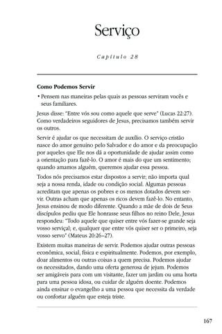 Capítulo 28

                        Serviço
                         Capítulo 28




Como Podemos Servir

 seus familiares.
Jesus disse: “Entre vós sou como aquele que serve” (Lucas 22:27).
Como verdadeiros seguidores de Jesus, precisamos também servir
os outros.
Servir é ajudar os que necessitam de auxílio. O serviço cristão
nasce do amor genuíno pelo Salvador e do amor e da preocupação
por aqueles que Ele nos dá a oportunidade de ajudar assim como
a orientação para fazê-lo. O amor é mais do que um sentimento;
quando amamos alguém, queremos ajudar essa pessoa.
Todos nós precisamos estar dispostos a servir; não importa qual
seja a nossa renda, idade ou condição social. Algumas pessoas
acreditam que apenas os pobres e os menos dotados devem ser-
vir. Outras acham que apenas os ricos devem fazê-lo. No entanto,
Jesus ensinou de modo diferente. Quando a mãe de dois de Seus
discípulos pediu que Ele honrasse seus filhos no reino Dele, Jesus
respondeu: “Todo aquele que quiser entre vós fazer-se grande seja
vosso serviçal; e, qualquer que entre vós quiser ser o primeiro, seja
vosso servo” (Mateus 20:26–27).
Existem muitas maneiras de servir. Podemos ajudar outras pessoas
econômica, social, física e espiritualmente. Podemos, por exemplo,
doar alimentos ou outras coisas a quem precisa. Podemos ajudar
os necessitados, dando uma oferta generosa de jejum. Podemos
ser amigáveis para com um visitante, fazer um jardim ou uma horta
para uma pessoa idosa, ou cuidar de alguém doente. Podemos
ainda ensinar o evangelho a uma pessoa que necessita da verdade
ou confortar alguém que esteja triste.


                                                                        167
 