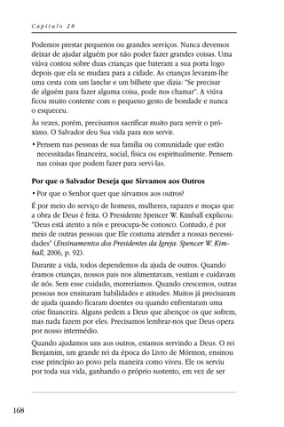 Capítulo 28


      Podemos prestar pequenos ou grandes serviços. Nunca devemos
      deixar de ajudar alguém por não poder fazer grandes coisas. Uma
      viúva contou sobre duas crianças que bateram a sua porta logo
      depois que ela se mudara para a cidade. As crianças levaram-lhe
      uma cesta com um lanche e um bilhete que dizia: “Se precisar
      de alguém para fazer alguma coisa, pode nos chamar”. A viúva
      ficou muito contente com o pequeno gesto de bondade e nunca
      o esqueceu.
      Às vezes, porém, precisamos sacrificar muito para servir o pró-
      ximo. O Salvador deu Sua vida para nos servir.

       necessitadas financeira, social, física ou espiritualmente. Pensem
       nas coisas que podem fazer para servi-las.

      Por que o Salvador Deseja que Sirvamos aos Outros


      É por meio do serviço de homens, mulheres, rapazes e moças que
      a obra de Deus é feita. O Presidente Spencer W. Kimball explicou:
      “Deus está atento a nós e preocupa-Se conosco. Contudo, é por
      meio de outras pessoas que Ele costuma atender a nossas necessi-
      dades” (Ensinamentos dos Presidentes da Igreja: Spencer W. Kim-
      ball, 2006, p. 92).
      Durante a vida, todos dependemos da ajuda de outros. Quando
      éramos crianças, nossos pais nos alimentavam, vestiam e cuidavam
      de nós. Sem esse cuidado, morreríamos. Quando crescemos, outras
      pessoas nos ensinaram habilidades e atitudes. Muitos já precisaram
      de ajuda quando ficaram doentes ou quando enfrentaram uma
      crise financeira. Alguns pedem a Deus que abençoe os que sofrem,
      mas nada fazem por eles. Precisamos lembrar-nos que Deus opera
      por nosso intermédio.
      Quando ajudamos uns aos outros, estamos servindo a Deus. O rei
      Benjamim, um grande rei da época do Livro de Mórmon, ensinou
      esse princípio ao povo pela maneira como viveu. Ele os serviu
      por toda sua vida, ganhando o próprio sustento, em vez de ser



168
 
