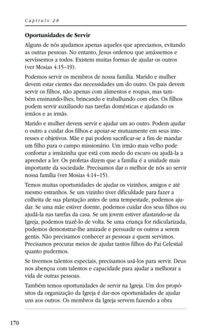 Capítulo 28


      Oportunidades de Servir
      Alguns de nós ajudamos apenas aqueles que apreciamos, evitando
      as outras pessoas. No entanto, Jesus ordenou que amássemos e
      servíssemos a todos. Existem muitas formas de ajudar os outros
      (ver Mosias 4:15–19).
      Podemos servir os membros de nossa família. Marido e mulher
      devem estar cientes das necessidades um do outro. Os pais devem
      servir os filhos, não apenas com alimentos e roupas, mas tam-
      bém ensinando-lhes, brincando e trabalhando com eles. Os filhos
      podem servir auxiliando nas tarefas domésticas e ajudando os
      irmãos e as irmãs.
      Marido e mulher devem servir e ajudar um ao outro. Podem ajudar
      o outro a cuidar dos filhos e apoiar-se mutuamente em seus inte-
      resses e objetivos. Mãe e pai podem sacrificar-se a fim de mandar
      um filho para o campo missionário. Um irmão mais velho pode
      confortar a irmãzinha que está com medo do escuro ou ajudá-la a
      aprender a ler. Os profetas dizem que a família é a unidade mais
      importante da sociedade. Precisamos dar o melhor de nós ao servir
      nossa família (ver Mosias 4:14–15).
      Temos muitas oportunidades de ajudar os vizinhos, amigos e até
      mesmo estranhos. Se um vizinho tiver dificuldade para fazer a
      colheita de sua plantação antes de uma tempestade, podemos aju-
      dar. Se uma mãe estiver doente, podemos cuidar dos seus filhos ou
      ajudá-la nas tarefas da casa. Se um jovem estiver afastando-se da
      Igreja, podemos trazê-lo de volta. Se uma criança for ridicularizada,
      podemos demonstrar-lhe amizade e persuadir os outros a serem
      gentis. Não precisamos conhecer as pessoas a quem servimos.
      Precisamos procurar meios de ajudar tantos filhos do Pai Celestial
      quanto pudermos.
      Se tivermos talentos especiais, precisamos usá-los para servir. Deus
      nos abençoa com talentos e capacidade para ajudar a melhorar a
      vida de outras pessoas.
      Também temos oportunidades de servir na Igreja. Um dos propó-
      sitos da organização da Igreja é dar-nos oportunidades de ajudar
      uns aos outros. Os membros da Igreja servem fazendo a obra


170
 