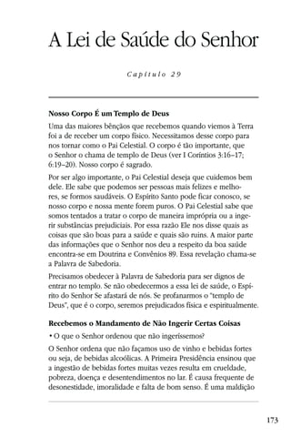 Capítulo 29

A Lei de Saúde do Senhor
                         Capítulo 29




Nosso Corpo É um Templo de Deus
Uma das maiores bênçãos que recebemos quando viemos à Terra
foi a de receber um corpo físico. Necessitamos desse corpo para
nos tornar como o Pai Celestial. O corpo é tão importante, que
o Senhor o chama de templo de Deus (ver I Coríntios 3:16–17;
6:19–20). Nosso corpo é sagrado.
Por ser algo importante, o Pai Celestial deseja que cuidemos bem
dele. Ele sabe que podemos ser pessoas mais felizes e melho-
res, se formos saudáveis. O Espírito Santo pode ficar conosco, se
nosso corpo e nossa mente forem puros. O Pai Celestial sabe que
somos tentados a tratar o corpo de maneira imprópria ou a inge-
rir substâncias prejudiciais. Por essa razão Ele nos disse quais as
coisas que são boas para a saúde e quais são ruins. A maior parte
das informações que o Senhor nos deu a respeito da boa saúde
encontra-se em Doutrina e Convênios 89. Essa revelação chama-se
a Palavra de Sabedoria.
Precisamos obedecer à Palavra de Sabedoria para ser dignos de
entrar no templo. Se não obedecermos a essa lei de saúde, o Espí-
rito do Senhor Se afastará de nós. Se profanarmos o “templo de
Deus”, que é o corpo, seremos prejudicados física e espiritualmente.

Recebemos o Mandamento de Não Ingerir Certas Coisas


O Senhor ordena que não façamos uso de vinho e bebidas fortes
ou seja, de bebidas alcoólicas. A Primeira Presidência ensinou que
a ingestão de bebidas fortes muitas vezes resulta em crueldade,
pobreza, doença e desentendimentos no lar. É causa frequente de
desonestidade, imoralidade e falta de bom senso. É uma maldição



                                                                       173
 