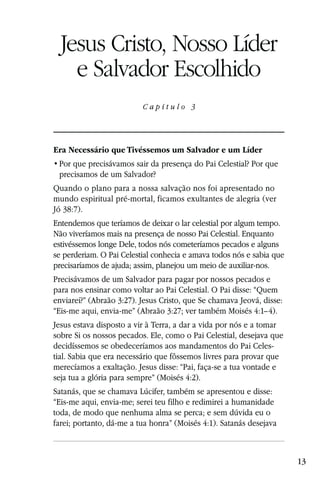 Capítulo 3

  Jesus Cristo, Nosso Líder
    e Salvador Escolhido
                          Capítulo 3




Era Necessário que Tivéssemos um Salvador e um Líder

 precisamos de um Salvador?
Quando o plano para a nossa salvação nos foi apresentado no
mundo espiritual pré-mortal, ficamos exultantes de alegria (ver
Jó 38:7).
Entendemos que teríamos de deixar o lar celestial por algum tempo.
Não viveríamos mais na presença de nosso Pai Celestial. Enquanto
estivéssemos longe Dele, todos nós cometeríamos pecados e alguns
se perderiam. O Pai Celestial conhecia e amava todos nós e sabia que
precisaríamos de ajuda; assim, planejou um meio de auxiliar-nos.
Precisávamos de um Salvador para pagar por nossos pecados e
para nos ensinar como voltar ao Pai Celestial. O Pai disse: “Quem
enviarei?” (Abraão 3:27). Jesus Cristo, que Se chamava Jeová, disse:
“Eis-me aqui, envia-me” (Abraão 3:27; ver também Moisés 4:1–4).
Jesus estava disposto a vir à Terra, a dar a vida por nós e a tomar
sobre Si os nossos pecados. Ele, como o Pai Celestial, desejava que
decidíssemos se obedeceríamos aos mandamentos do Pai Celes-
tial. Sabia que era necessário que fôssemos livres para provar que
merecíamos a exaltação. Jesus disse: “Pai, faça-se a tua vontade e
seja tua a glória para sempre” (Moisés 4:2).
Satanás, que se chamava Lúcifer, também se apresentou e disse:
“Eis-me aqui, envia-me; serei teu filho e redimirei a humanidade
toda, de modo que nenhuma alma se perca; e sem dúvida eu o
farei; portanto, dá-me a tua honra” (Moisés 4:1). Satanás desejava



                                                                       13
 