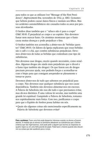 Capítulo 29


para todos os que as utilizam (ver “Message of the First Presi-
dency”, Improvement Era, novembro de 1942, p. 686). Gestantes
que bebem podem causar danos físicos e mentais aos filhos. Mui-
tos acidentes automobilísticos são causados todos os anos por pes-
soas alcoolizadas.
O Senhor disse também que o “ tabaco não é para o corpo”
(D&C 89:8). É prejudicial ao corpo e ao espírito. Não devemos
fumar nem mascar fumo. Os cientistas mostraram que o fumo
causa muitas doenças e pode prejudicar o feto.
O Senhor também nos aconselha a abster-nos de “bebidas quen-
tes” (D&C 89:9). Os líderes da Igreja explicaram que essas bebidas
são o café e o chá, que contêm substâncias prejudiciais. Deve-
mos abster-nos de todas as bebidas que contenham esse tipo de
substâncias.
Não devemos usar drogas, exceto quando necessário, como remé-
dios. Algumas drogas são ainda mais prejudiciais que o álcool e
o fumo (que também são drogas). Os que fazem uso de drogas
precisam procurar ajuda, orar pedindo forças e aconselhar-se
com o bispo para que consigam arrepender-se plenamente e
tornar-se puros.
Devemos abster-nos de tudo que sabemos ser prejudicial para
o corpo. Não devemos usar qualquer substância que nos cause
dependência. Também não devemos alimentar-nos em excesso.
A Palavra de Sabedoria não nos diz tudo o que precisamos evitar,
mas dá-nos diretrizes. É uma valiosa lei secular, mas também uma
grande lei espiritual. Cumprindo a Palavra de Sabedoria, tornamo-
nos espiritualmente mais fortes. Com isso, purificamos o corpo
para que o Espírito do Senhor possa habitar em nós.

  Palavra de Sabedoria que devemos evitar?



Para o professor: Fazer uma lista pode despertar interesse e ajudar os alunos a ficarem
atentos. À medida que os alunos ou familiares debaterem as substâncias que o Senhor
ordenou que não ingeríssemos, você pode pedir a alguém que escreva as respostas no
quadro-negro ou em uma folha grande de papel. Pode fazer o mesmo quando eles discuti-
rem as coisas que são saudáveis para o corpo.


                                                                                          175
 