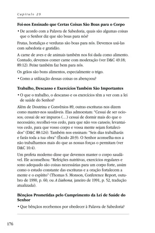 Capítulo 29


      Foi-nos Ensinado que Certas Coisas São Boas para o Corpo

       que o Senhor diz que são boas para nós?
      Frutas, hortaliças e verduras são boas para nós. Devemos usá-las
      com sabedoria e gratidão.
      A carne de aves e de animais também nos foi dada como alimento.
      Contudo, devemos comer carne com moderação (ver D&C 49:18;
      89:12). Peixe também faz bem para nós.
      Os grãos são bons alimentos, especialmente o trigo.


      Trabalho, Descanso e Exercícios Também São Importantes

       de saúde do Senhor?
      Além de Doutrina e Convênios 89, outras escrituras nos dizem
      como manter-nos saudáveis. Elas admoestam: “Cessai de ser ocio-
      sos; cessai de ser impuros (…) cessai de dormir mais do que o
      necessário; recolhei-vos cedo, para que não vos canseis; levantai-
      vos cedo, para que vosso corpo e vossa mente sejam fortaleci-
      dos” (D&C 88:124). Também nos ensinam: “Seis dias trabalharás
      e farás toda a tua obra” (Êxodo 20:9). O Senhor aconselha-nos a
      não trabalharmos mais do que as nossas forças o permitam (ver
      D&C 10:4).
      Um profeta moderno disse que devemos manter o corpo saudá-
      vel. Ele aconselhou: “Refeições nutritivas, exercícios regulares e
      sono adequado são coisas necessárias para um corpo forte, assim
      como o estudo constante das escrituras e a oração fortalecem a
      mente e o espírito” (Thomas S. Monson, Conference Report, outu-
      bro de 1990, p. 60; ou A Liahona, janeiro de 1991, p. 52, tradução
      atualizada).

      Bênçãos Prometidas pelo Cumprimento da Lei de Saúde do
      Senhor




176
 