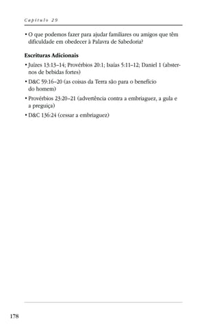 Capítulo 29



       dificuldade em obedecer à Palavra de Sabedoria?

      Escrituras Adicionais
       Juízes 13:13–14; Provérbios 20:1; Isaías 5:11–12; Daniel 1 (abster-
       nos de bebidas fortes)
       D&C 59:16–20 (as coisas da Terra são para o benefício
       do homem)
       Provérbios 23:20–21 (advertência contra a embriaguez, a gula e
       a preguiça)
       D&C 136:24 (cessar a embriaguez)




178
 