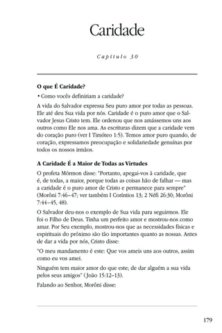 Capítulo 30

                     Caridade
                        Capítulo 30




O que É Caridade?


A vida do Salvador expressa Seu puro amor por todas as pessoas.
Ele até deu Sua vida por nós. Caridade é o puro amor que o Sal-
vador Jesus Cristo tem. Ele ordenou que nos amássemos uns aos
outros como Ele nos ama. As escrituras dizem que a caridade vem
do coração puro (ver I Timóteo 1:5). Temos amor puro quando, de
coração, expressamos preocupação e solidariedade genuínas por
todos os nossos irmãos.

A Caridade É a Maior de Todas as Virtudes
O profeta Mórmon disse: “Portanto, apegai-vos à caridade, que
é, de todas, a maior, porque todas as coisas hão de falhar — mas
a caridade é o puro amor de Cristo e permanece para sempre”
(Morôni 7:46–47; ver também I Coríntios 13; 2 Néfi 26:30; Morôni
7:44–45, 48).
O Salvador deu-nos o exemplo de Sua vida para seguirmos. Ele
foi o Filho de Deus. Tinha um perfeito amor e mostrou-nos como
amar. Por Seu exemplo, mostrou-nos que as necessidades físicas e
espirituais do próximo são tão importantes quanto as nossas. Antes
de dar a vida por nós, Cristo disse:
“O meu mandamento é este: Que vos ameis uns aos outros, assim
como eu vos amei.
Ninguém tem maior amor do que este; de dar alguém a sua vida
pelos seus amigos” ( João 15:12–13).
Falando ao Senhor, Morôni disse:




                                                                     179
 