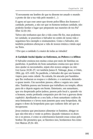 Capítulo 30


“E novamente me lembro de que tu disseste ter amado o mundo
a ponto de dar a tua vida pelo mundo (…).
E agora sei que esse amor que tiveste pelos filhos dos homens é
caridade; portanto, a não ser que os homens tenham caridade, não
poderão herdar o lugar que preparaste nas mansões de teu Pai”
(Éter 12:33–34).
Talvez não tenhamos que dar a vida como Ele fez, mas podemos
ter caridade, se pusermos o Salvador no centro de nossa vida e
seguirmos Seu exemplo e ensinamentos. Como o Salvador, nós
também podemos abençoar a vida de nossos irmãos e irmãs aqui
na Terra.


A Caridade Inclui Ajudar os Enfermos, os Pobres e o Aflitos
O Salvador ensinou-nos muitas coisas por meio de histórias ou
parábolas. A parábola do bom samaritano ensina-nos que deve-
mos ajudar os necessitados, sejam eles nossos amigos ou não
(ver Lucas 10:30–37; ver também James E. Talmage, Jesus, o Cristo,
1964, pp. 415–418). Na parábola, o Salvador diz que um homem
viajava para outra cidade. Na estrada, foi atacado por bandidos
que lhe roubaram as roupas e o dinheiro, e o surraram, deixando-
o quase morto. Um sacerdote passou, olhou e seguiu seu cami-
nho. Também passou um homem que trabalhava no templo, olhou
para ele e depois seguiu em frente. Entretanto, um samaritano,
que era desprezado pelos judeus, passou pelo local e, quando viu
o homem, sentiu profunda compaixão por ele (ver a gravura deste
capítulo). Ajoelhando-se a seu lado, o bom samaritano cuidou de
seus ferimentos e o levou num jumento para uma hospedaria. Ali,
pagou o dono da hospedaria para que cuidasse dele até que se
recuperasse.
Jesus ensinou que precisamos alimentar os famintos, abrigar os
que não têm teto e vestir os pobres. Quando visitamos os doen-
tes e os presos, é como se estivéssemos fazendo essas coisas pelo
Senhor. Ele prometeu que, se fizermos isso, herdaremos Seu reino
(ver Mateus 25:34–46).



                                                                     181
 