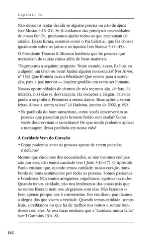 Capítulo 30


      Não devemos tentar decidir se alguém precisa ou não de ajuda
      (ver Mosias 4:16–24). Se já cuidamos das principais necessidades
      de nossa família, precisamos ajudar todos os que necessitam de
      auxílio. Dessa forma, seremos como o Pai Celestial, que faz chover
      igualmente sobre os justos e os injustos (ver Mateus 5:44–45).
      O Presidente Thomas S. Monson lembrou que há pessoas que
      necessitam de outras coisas além de bens materiais:
      “Façamo-nos a seguinte pergunta: ‘Neste mundo, acaso, fiz hoje eu
      a alguém um favor ou bem? Ajudei alguém necessitado?’ [ver Hinos,
      nº 136]. Que fórmula para a felicidade! Que receita para a satisfa-
      ção, para a paz interior — inspirar gratidão em outro ser humano.
      Nossas oportunidades de darmos de nós mesmos são, de fato, ili-
      mitadas, mas elas se desvanecem. Há corações a alegrar. Palavras
      gentis a se proferir. Presentes a serem dados. Boas ações a serem
      feitas. Almas a serem salvas” (A Liahona, janeiro de 2002, p. 69).

       pessoas que passaram pelo homem ferido sem ajudar? Como
       vocês descreveriam o samaritano? De que modo podemos aplicar
       a mensagem dessa parábola em nossa vida?

      A Caridade Vem do Coração

       e defeitos?
      Mesmo que cuidemos dos necessitados, se não tivermos compai-
      xão por eles, não temos caridade (ver I João 3:16–17). O Apóstolo
      Paulo ensinou que, quando temos caridade, nosso coração trans-
      borda de bons sentimentos por todas as pessoas. Somos pacientes
      e bondosos. Não somos arrogantes, orgulhosos, egoístas ou rudes.
      Quando temos caridade, não nos lembramos das coisas más que
      os outros fizeram nem nos alegramos com elas. Não fazemos o
      bem apenas porque nos é conveniente. Em vez disso, partilhamos
      a alegria dos que vivem a verdade. Quando temos caridade, somos
      leais, acreditamos no que há de melhor nos outros e somos bon-
      dosos com eles. As escrituras ensinam que a “caridade nunca falha”
      (ver I Coríntios 13:4–8).


182
 