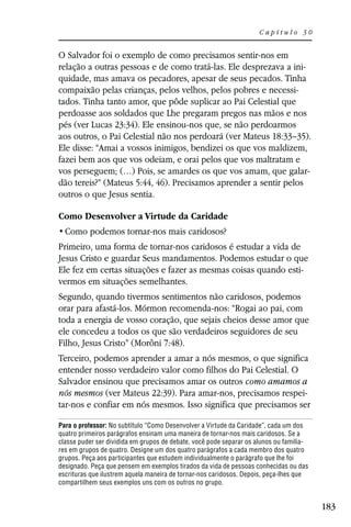 Capítulo 30


O Salvador foi o exemplo de como precisamos sentir-nos em
relação a outras pessoas e de como tratá-las. Ele desprezava a ini-
quidade, mas amava os pecadores, apesar de seus pecados. Tinha
compaixão pelas crianças, pelos velhos, pelos pobres e necessi-
tados. Tinha tanto amor, que pôde suplicar ao Pai Celestial que
perdoasse aos soldados que Lhe pregaram pregos nas mãos e nos
pés (ver Lucas 23:34). Ele ensinou-nos que, se não perdoarmos
aos outros, o Pai Celestial não nos perdoará (ver Mateus 18:33–35).
Ele disse: “Amai a vossos inimigos, bendizei os que vos maldizem,
fazei bem aos que vos odeiam, e orai pelos que vos maltratam e
vos perseguem; (…) Pois, se amardes os que vos amam, que galar-
dão tereis?” (Mateus 5:44, 46). Precisamos aprender a sentir pelos
outros o que Jesus sentia.

Como Desenvolver a Virtude da Caridade


Primeiro, uma forma de tornar-nos caridosos é estudar a vida de
Jesus Cristo e guardar Seus mandamentos. Podemos estudar o que
Ele fez em certas situações e fazer as mesmas coisas quando esti-
vermos em situações semelhantes.
Segundo, quando tivermos sentimentos não caridosos, podemos
orar para afastá-los. Mórmon recomenda-nos: “Rogai ao pai, com
toda a energia de vosso coração, que sejais cheios desse amor que
ele concedeu a todos os que são verdadeiros seguidores de seu
Filho, Jesus Cristo” (Morôni 7:48).
Terceiro, podemos aprender a amar a nós mesmos, o que significa
entender nosso verdadeiro valor como filhos do Pai Celestial. O
Salvador ensinou que precisamos amar os outros como amamos a
nós mesmos (ver Mateus 22:39). Para amar-nos, precisamos respei-
tar-nos e confiar em nós mesmos. Isso significa que precisamos ser

Para o professor: No subtítulo “Como Desenvolver a Virtude da Caridade”, cada um dos
quatro primeiros parágrafos ensinam uma maneira de tornar-nos mais caridosos. Se a
classe puder ser dividida em grupos de debate, você pode separar os alunos ou familia-
res em grupos de quatro. Designe um dos quatro parágrafos a cada membro dos quatro
grupos. Peça aos participantes que estudem individualmente o parágrafo que lhe foi
designado. Peça que pensem em exemplos tirados da vida de pessoas conhecidas ou das
escrituras que ilustrem aquela maneira de tornar-nos caridosos. Depois, peça-lhes que
compartilhem seus exemplos uns com os outros no grupo.


                                                                                         183
 