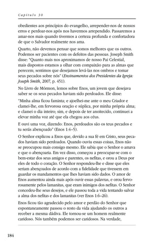 Capítulo 30


      obedientes aos princípios do evangelho, arrepender-nos de nossos
      erros e perdoar-nos após nos havermos arrependido. Passaremos a
      amar-nos mais quando tivermos a certeza profunda e confortadora
      de que o Salvador realmente nos ama.
      Quarto, não devemos pensar que somos melhores que os outros.
      Podemos ser pacientes com os defeitos das pessoas. Joseph Smith
      disse: “Quanto mais nos aproximamos de nosso Pai Celestial,
      mais dispostos estamos a olhar com compaixão para as almas que
      perecem; sentimos que desejamos levá-las nos ombros e tomar
      seus pecados sobre nós” (Ensinamentos dos Presidentes da Igreja:
      Joseph Smith, 2007, p. 451).
      No Livro de Mórmon, lemos sobre Enos, um jovem que desejava
      saber se os seus pecados haviam sido perdoados. Ele disse:
      “Minha alma ficou faminta; e ajoelhei-me ante o meu Criador e
      clamei-lhe, em fervorosa oração e súplica, por minha própria alma;
      e clamei o dia inteiro; sim, e depois de ter anoitecido, continuei a
      elevar minha voz até que ela chegou aos céus.
      E ouvi uma voz, dizendo: Enos, perdoados são os teus pecados e
      tu serás abençoado” (Enos 1:4–5).
      O Senhor explicou a Enos que, devido a sua fé em Cristo, seus peca-
      dos haviam sido perdoados. Quando ouviu essas coisas, Enos não
      se preocupou mais consigo mesmo. Ele sabia que o Senhor o amava
      e que o abençoaria. Em vez disso, começou a preocupar-se com o
      bem-estar dos seus amigos e parentes, os nefitas, e orou a Deus por
      eles de todo o coração. O Senhor respondeu-lhe e disse que eles
      seriam abençoados de acordo com a fidelidade que tivessem em
      guardar os mandamentos que lhes haviam sido dados. O amor de
      Enos aumentou ainda mais após ouvir essas palavras, e orou fervo-
      rosamente pelos lamanitas, que eram inimigos dos nefitas. O Senhor
      concedeu-lhe seus desejos, e ele passou toda a vida tentando salvar
      a alma dos nefitas e dos lamanitas (ver Enos 1:6–26).
      Enos ficou tão agradecido pelo amor e perdão do Senhor que
      espontaneamente passou o resto da vida ajudando os outros a
      receber a mesma dádiva. Ele tornou-se um homem realmente
      caridoso. Nós também podemos ser caridosos. Na verdade,


184
 
