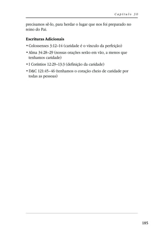 Capítulo 30


precisamos sê-lo, para herdar o lugar que nos foi preparado no
reino do Pai.

Escrituras Adicionais
 Colossenses 3:12–14 (caridade é o vínculo da perfeição)
 Alma 34:28–29 (nossas orações serão em vão, a menos que
 tenhamos caridade)
 I Coríntios 12:29–13:3 (definição da caridade)
 D&C 121:45–46 (tenhamos o coração cheio de caridade por
 todas as pessoas)




                                                                  185
 