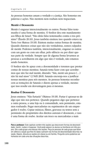 Capítulo 31


      As pessoas honestas amam a verdade e a justiça. São honestas em
      palavras e ações. Não mentem nem roubam nem trapaceiam.

      Mentir é Desonesto
      Mentir é enganar intencionalmente os outros. Prestar falso teste-
      munho é uma forma de mentira. O Senhor deu este mandamento
      aos filhos de Israel: “Não dirás falso testemunho contra o teu pró-
      ximo” (Êxodo 20:16). Jesus também ensinou isso quando estava na
      Terra (ver Mateus 19:18). Existem muitas outras formas de mentira.
      Quando dizemos coisas que não são verdadeiras, somos culpados
      de mentir. Podemos também, intencionalmente, enganar os outros
      com um gesto ou com um olhar, pelo silêncio ou por dizer ape-
      nas parte da verdade. Sempre que de alguma forma levarmos as
      pessoas a acreditarem em algo que não é verdade, não estamos
      sendo honestos.
      O Senhor não Se apraz com a desonestidade e teremos que prestar
      contas de nossas mentiras. Satanás tenta fazer com que acredite-
      mos que não faz mal mentir, dizendo: “Sim, menti um pouco (…)
      não há mal nisso” (2 Néfi 28:8). Satanás encoraja-nos a justificar
      nossas mentiras para nós mesmos. As pessoas honestas reconhe-
      cem as tentações de Satanás e dizem apenas a verdade, mesmo
      que isso resulte em desvantagem para si mesmas.

      Roubar É Desonesto
      Jesus ensinou: “Não furtarás” (Mateus 19:18). Furtar é apossar-se de
      algo que não nos pertence. Quando pegamos algo que pertence
      a outra pessoa, a uma loja ou à comunidade, sem permissão, esta-
      mos roubando. Pegar mercadorias ou suprimentos de um empre-
      gador é roubo. Copiar músicas, filmes, gravuras ou textos sem a
      permissão do proprietário dos direitos autorais é desonesto, e isso
      é uma forma de roubo. Aceitar um troco ou mercadorias a mais


      Para o professor: Este capítulo contém três seções que descrevem formas de desonesti-
      dade: mentir, roubar e trapacear. Você pode separar os alunos ou familiares em três gru-
      pos. Dê a cada grupo uma dessas três seções. Peça às pessoas de cada grupo que leiam
      em silêncio a seção que lhes foi dada e pensem nas formas de desonestidade descritas na
      seção. Depois, discuta as seções em classe ou em família. Pergunte como podemos ser
      honestos em cada uma das situações descritas.


188
 