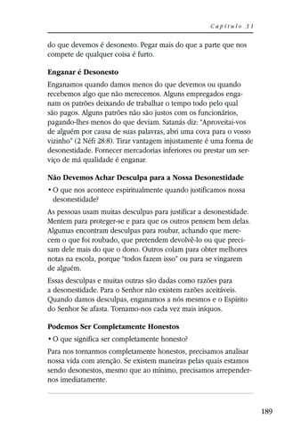 Capítulo 31


do que devemos é desonesto. Pegar mais do que a parte que nos
compete de qualquer coisa é furto.

Enganar é Desonesto
Enganamos quando damos menos do que devemos ou quando
recebemos algo que não merecemos. Alguns empregados enga-
nam os patrões deixando de trabalhar o tempo todo pelo qual
são pagos. Alguns patrões não são justos com os funcionários,
pagando-lhes menos do que deviam. Satanás diz: “Aproveitai-vos
de alguém por causa de suas palavras, abri uma cova para o vosso
vizinho” (2 Néfi 28:8). Tirar vantagem injustamente é uma forma de
desonestidade. Fornecer mercadorias inferiores ou prestar um ser-
viço de má qualidade é enganar.

Não Devemos Achar Desculpa para a Nossa Desonestidade

 desonestidade?
As pessoas usam muitas desculpas para justificar a desonestidade.
Mentem para proteger-se e para que os outros pensem bem delas.
Algumas encontram desculpas para roubar, achando que mere-
cem o que foi roubado, que pretendem devolvê-lo ou que preci-
sam dele mais do que o dono. Outros colam para obter melhores
notas na escola, porque “todos fazem isso” ou para se vingarem
de alguém.
Essas desculpas e muitas outras são dadas como razões para
a desonestidade. Para o Senhor não existem razões aceitáveis.
Quando damos desculpas, enganamos a nós mesmos e o Espírito
do Senhor Se afasta. Tornamo-nos cada vez mais iníquos.

Podemos Ser Completamente Honestos


Para nos tornarmos completamente honestos, precisamos analisar
nossa vida com atenção. Se existem maneiras pelas quais estamos
sendo desonestos, mesmo que ao mínimo, precisamos arrepender-
nos imediatamente.



                                                                     189
 