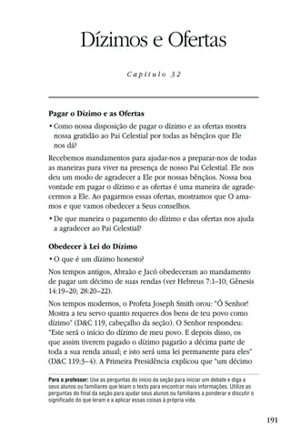 Capítulo 32

             Dízimos e Ofertas
                                  Capítulo 32




Pagar o Dízimo e as Ofertas

  nossa gratidão ao Pai Celestial por todas as bênçãos que Ele
  nos dá?
Recebemos mandamentos para ajudar-nos a preparar-nos de todas
as maneiras para viver na presença de nosso Pai Celestial. Ele nos
deu um modo de agradecer a Ele por nossas bênçãos. Nossa boa
vontade em pagar o dízimo e as ofertas é uma maneira de agrade-
cermos a Ele. Ao pagarmos essas ofertas, mostramos que O ama-
mos e que vamos obedecer a Seus conselhos.

  a agradecer ao Pai Celestial?

Obedecer à Lei do Dízimo


Nos tempos antigos, Abraão e Jacó obedeceram ao mandamento
de pagar um décimo de suas rendas (ver Hebreus 7:1–10; Gênesis
14:19–20; 28:20–22).
Nos tempos modernos, o Profeta Joseph Smith orou: “Ó Senhor!
Mostra a teu servo quanto requeres dos bens de teu povo como
dízimo” (D&C 119, cabeçalho da seção). O Senhor respondeu:
“Este será o início do dízimo de meu povo. E depois disso, os
que assim tiverem pagado o dízimo pagarão a décima parte de
toda a sua renda anual; e isto será uma lei permanente para eles”
(D&C 119:3–4). A Primeira Presidência explicou que “um décimo

Para o professor: Use as perguntas do início da seção para iniciar um debate e diga a
seus alunos ou familiares que leiam o texto para encontrar mais informações. Utilize as
perguntas do final da seção para ajudar seus alunos ou familiares a ponderar e discutir o
significado do que leram e a aplicar essas coisas à própria vida.


                                                                                            191
 