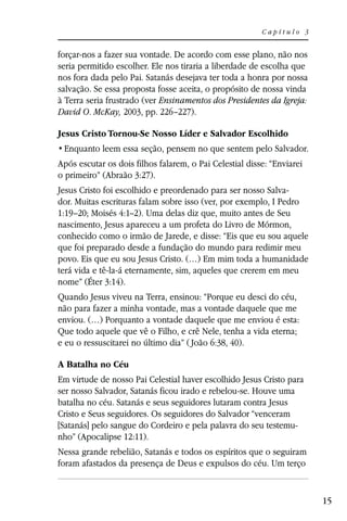 Capítulo 3


forçar-nos a fazer sua vontade. De acordo com esse plano, não nos
seria permitido escolher. Ele nos tiraria a liberdade de escolha que
nos fora dada pelo Pai. Satanás desejava ter toda a honra por nossa
salvação. Se essa proposta fosse aceita, o propósito de nossa vinda
à Terra seria frustrado (ver Ensinamentos dos Presidentes da Igreja:
David O. McKay, 2003, pp. 226–227).

Jesus Cristo Tornou-Se Nosso Líder e Salvador Escolhido


Após escutar os dois filhos falarem, o Pai Celestial disse: “Enviarei
o primeiro” (Abraão 3:27).
Jesus Cristo foi escolhido e preordenado para ser nosso Salva-
dor. Muitas escrituras falam sobre isso (ver, por exemplo, I Pedro
1:19–20; Moisés 4:1–2). Uma delas diz que, muito antes de Seu
nascimento, Jesus apareceu a um profeta do Livro de Mórmon,
conhecido como o irmão de Jarede, e disse: “Eis que eu sou aquele
que foi preparado desde a fundação do mundo para redimir meu
povo. Eis que eu sou Jesus Cristo. (…) Em mim toda a humanidade
terá vida e tê-la-á eternamente, sim, aqueles que crerem em meu
nome” (Éter 3:14).
Quando Jesus viveu na Terra, ensinou: “Porque eu desci do céu,
não para fazer a minha vontade, mas a vontade daquele que me
enviou. (…) Porquanto a vontade daquele que me enviou é esta:
Que todo aquele que vê o Filho, e crê Nele, tenha a vida eterna;
e eu o ressuscitarei no último dia” ( João 6:38, 40).

A Batalha no Céu
Em virtude de nosso Pai Celestial haver escolhido Jesus Cristo para
ser nosso Salvador, Satanás ficou irado e rebelou-se. Houve uma
batalha no céu. Satanás e seus seguidores lutaram contra Jesus
Cristo e Seus seguidores. Os seguidores do Salvador “venceram
[Satanás] pelo sangue do Cordeiro e pela palavra do seu testemu-
nho” (Apocalipse 12:11).
Nessa grande rebelião, Satanás e todos os espíritos que o seguiram
foram afastados da presença de Deus e expulsos do céu. Um terço


                                                                        15
 