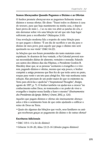 Capítulo 32


Somos Abençoados Quando Pagamos o Dízimo e as Ofertas
O Senhor promete abençoar-nos se pagarmos fielmente nossos
dízimos e nossas ofertas. Ele disse: “Trazei todos os dízimos à casa
do tesouro, para que haja mantimento na minha casa, e depois
fazei prova de mim (…) se eu não vos abrir as janelas do céu, e
não derramar sobre vós uma bênção tal até que não haja lugar
suficiente para a recolherdes” (Malaquias 3:10).
Uma revelação moderna fala a respeito de outra bênção para
os que pagam o dízimo: “É um dia de sacrifício e um dia para o
dízimo de meu povo; pois aquele que paga o dízimo não será
queimado na sua vinda” (D&C 64:23).
As bênçãos que nos foram prometidas são tanto materiais como
espirituais. Se doarmos de boa vontade, o Pai Celestial proverá nos-
sas necessidades diárias de alimento, vestuário e moradia. Falando
aos santos dos últimos dias das Filipinas, o Presidente Gordon B.
Hinckley disse que, se as pessoas “aceitarem o evangelho e o vive-
rem, pagando dízimos e ofertas, mesmo que seja pouco, o Senhor
cumprirá a antiga promessa que lhes fez de que terão arroz no prato,
roupas para vestir e um teto para abrigá-los. Não vejo nenhuma outra
solução. Elas precisam de um poder maior do que os existentes na
Terra para elevá-las e ajudá-las” (“Inspirational Thoughts”, Ensign,
agosto de 1997, p. 7). O Senhor também vai ajudar-nos a crescer “no
conhecimento sobre Deus, no testemunho e no poder de viver o
evangelho e inspirar nossa família a fazer o mesmo” (Ensinamentos
dos Presidentes da Igreja: Heber J. Grant, 2002, p. 124).
Aqueles que pagam dízimos e ofertas são imensamente abenço-
ados e têm o sentimento bom de que estão ajudando a edificar o
reino de Deus na Terra.
                                                               -
 gos receberam graças ao pagamento do dízimo e de outras ofertas?

Escrituras Adicionais
 D&C 119:1–4 (a lei do dízimo)
 Gênesis 14:18–20; Alma 13:13–16 (Abraão pagou dízimos)



                                                                       195
 