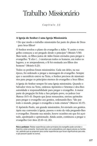 Capítulo 33

        Trabalho Missionário
                                 Capítulo 33




A Igreja do Senhor é uma Igreja Missionária

  para Seus filhos?
O Senhor revelou o plano do evangelho a Adão: “E assim o evan-
gelho começou a ser pregado desde o princípio” (Moisés 5:58).
Mais tarde, os filhos justos de Adão foram enviados para pregar o
evangelho: “E eles (…) exortavam todos os homens, em todos os
lugares, a se arrependerem; e fé foi ensinada aos filhos dos
homens” (Moisés 6:23).
Todos os profetas foram missionários. Cada um deles, na sua
época, foi ordenado a pregar a mensagem do evangelho. Sempre
que o sacerdócio esteve na Terra, o Senhor precisou de missioná-
rios para pregar os princípios eternos do evangelho a Seus filhos.
A Igreja do Senhor sempre foi uma Igreja missionária. Quando o
Salvador viveu na Terra, ordenou Apóstolos e Setentas e deu-lhes
autoridade e responsabilidade para pregar o evangelho. A maior
parte da pregação foi feita a Seu próprio povo, os judeus (ver
Mateus 10:5–6). Depois que Jesus ressuscitou, enviou apóstolos
para pregar o evangelho aos gentios, ordenando-lhes: “Ide por
todo o mundo, pregai o evangelho a toda criatura” (Marcos 16:15).
O Apóstolo Paulo, um grande missionário, foi enviado aos gentios.
Após sua conversão à Igreja, passou o resto da vida pregando-lhes
o evangelho. Durante sua missão, houve ocasiões em que foi açoi-
tado, apedrejado e aprisionado. Ainda assim, continuou a pregar o
evangelho (ver Atos 23:10–12; 26).

Para o professor: Relatar experiências sobre princípios do evangelho pode convidar o
Espírito a estar presente. Você pode falar com antecedência com alguns alunos ou familia-
res, pedindo que se preparem para contar experiências que foram significativas para eles
e que possam ajudar os outros.


                                                                                            197
 