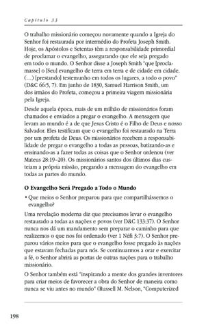 Capítulo 33


      O trabalho missionário começou novamente quando a Igreja do
      Senhor foi restaurada por intermédio do Profeta Joseph Smith.
      Hoje, os Apóstolos e Setentas têm a responsabilidade primordial
      de proclamar o evangelho, assegurando que ele seja pregado
      em todo o mundo. O Senhor disse a Joseph Smith “que [procla-
      masse] o [Seu] evangelho de terra em terra e de cidade em cidade.
      (…) [prestando] testemunho em todos os lugares, a todo o povo”
      (D&C 66:5, 7). Em junho de 1830, Samuel Harrison Smith, um
      dos irmãos do Profeta, começou a primeira viagem missionária
      pela Igreja.
      Desde aquela época, mais de um milhão de missionários foram
      chamados e enviados a pregar o evangelho. A mensagem que
      levam ao mundo é a de que Jesus Cristo é o Filho de Deus e nosso
      Salvador. Eles testificam que o evangelho foi restaurado na Terra
      por um profeta de Deus. Os missionários recebem a responsabi-
      lidade de pregar o evangelho a todas as pessoas, batizando-as e
      ensinando-as a fazer todas as coisas que o Senhor ordenou (ver
      Mateus 28:19–20). Os missionários santos dos últimos dias cus-
      teiam a própria missão, pregando a mensagem do evangelho em
      todas as partes do mundo.

      O Evangelho Será Pregado a Todo o Mundo

       evangelho?
      Uma revelação moderna diz que precisamos levar o evangelho
      restaurado a todas as nações e povos (ver D&C 133:37). O Senhor
      nunca nos dá um mandamento sem preparar o caminho para que
      realizemos o que nos foi ordenado (ver 1 Néfi 3:7). O Senhor pre-
      parou vários meios para que o evangelho fosse pregado às nações
      que estavam fechadas para nós. Se continuarmos a orar e exercitar
      a fé, o Senhor abrirá as portas de outras nações para o trabalho
      missionário.
      O Senhor também está “inspirando a mente dos grandes inventores
      para criar meios de favorecer a obra do Senhor de maneira como
      nunca se viu antes no mundo” (Russell M. Nelson, “Computerized



198
 
